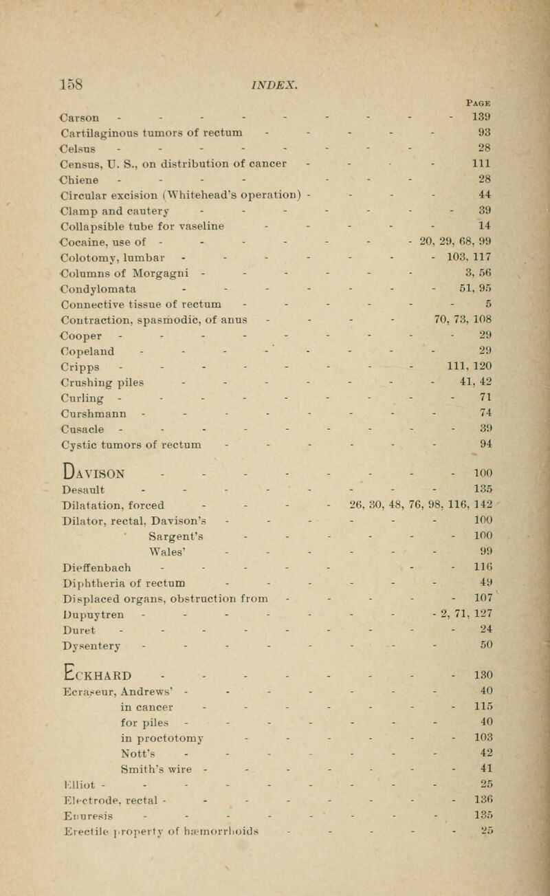 Page Carson --------- 139 Cartilaginous tumors of rectum ----- 93 Celsns -------- 28 Census, U. S., on distribution of cancer - - . - m Chiene - - - - . - . 28 Circular excision (Whitehead's operation) - - - - 44 Clamp and cautery ------- 39 Collapsible tube for vaseline ----- 14 Cocaine, use of - - - - - - - 20, 29, 68, 99 Colotomy, lumbar ------- 103. 117 Columns of Morgagni - - - - - - 3, 56 Condylomata .--.-.- 51, 95 Connective tissue of rectum ------ 5 Contraction, spasmodic, of anus . - - - 70, 73, 108 Cooper --------- 29 Copeland -------- 2i) Cripps -------- 111, 120 Crushing piles ..----. 41^ 42 Curling --------- 71 Curshmann -------- 74 Cusacle ---------39 Cystic tumors of rectum ------ 94 D AVISON - - 100 Desanlt ..---.-- 135 Dilatation, forced - . . - 26,30,48,76,98,116,142 Dilator, rectal, Davison's ------ lOO Sargent's - - - - - - 100 Wales' ...--- 99 Dieffenbach - - - - - - -116 Diphtheria of rectum ------ 49 Displaced organs, obstruction from ----- 107 Dupuytren - - - - - - - - 2, 71, 127 Duret --------- 24 Dysentery -------- 50 Eci •KHARD -------- 130 Ecraseur, Andrews' ------- 40 in cancer ------- 115 for piles ------- 40 in proctotomy ...--. 103 Nott's ------- 42 Smith's wire ------- 41 i;iliot --------- 25 Electrode,rectal -------- 136 Enuresis -------- 135 Erectile j.roperty of hifmorrhoids - - - - - 25