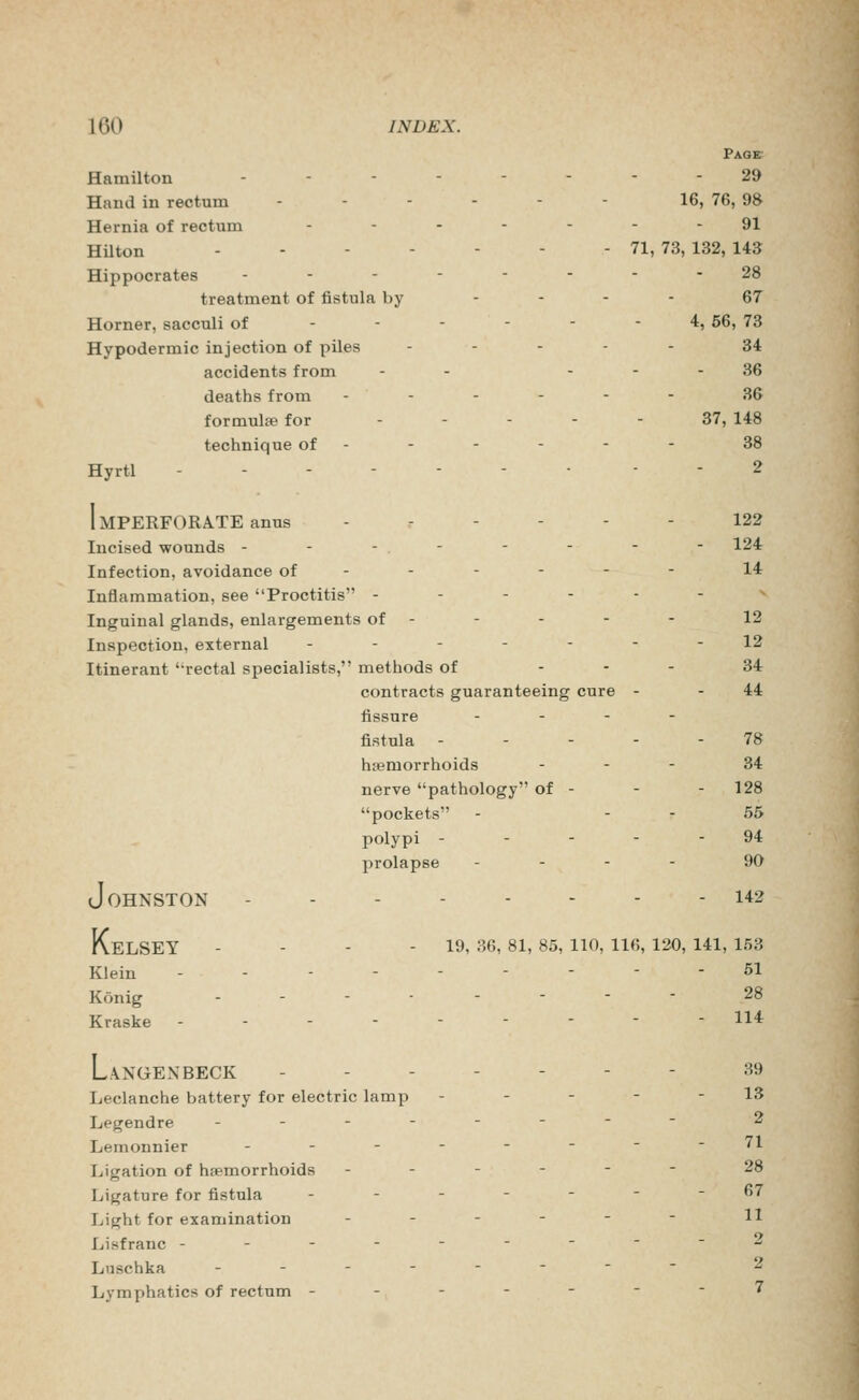 PAaB; Hamilton ........ 29 Hand in rectum - - - - - - 16, 76, 98 Hernia of rectum .-..--- 91 Hilton 71,73,132,143 Hippocrates -------- 28 treatment of fistula by .... 67 Horner, sacculi of ------ 4, 66, 73 Hypodermic injection of piles . - . - . 34 accidents from - - - - - 36 deaths from ------ 36 formulae for ... - - 37, 148 technique of ----- - 38 Hyrtl ------- . - 2 Imperforate anus ------ 122 Incised wounds -------- 124 Infection, avoidance of ----- - 14 Inflammation, see Proctitis ------ ^ Inguinal glands, enlargements of - - - - - 12 Inspection, external ------- 12 Itinerant '-rectal specialists, methods of - - - 34 contracts guaranteeing cure - - 44 fissure - - - - fistula ----- 78 hemorrhoids - . - 34 nerve pathology of - - - 128 pockets - - - 55 polypi - - - - - 94 prolapse - - - - 90 Johnston 142 KeLSEY - - - - 19, 36, 81, 85, 110, 116, 120, 141, 153 Klein --------- 51 Konig -------- 28 Kraske --------- 114 LaNGENBECK ------- 39 Leclanche battery for electric lamp - - - - - 13 Legendre -------- 2 Leraonnier --------71 Ligation of hfpmorrhoids ------ 28 Ligature for fistula -------67 Light for examination - - - - - - H Lisfranc ---------2 Liischka -------- 2 Lymphatics of rectum ------- 7