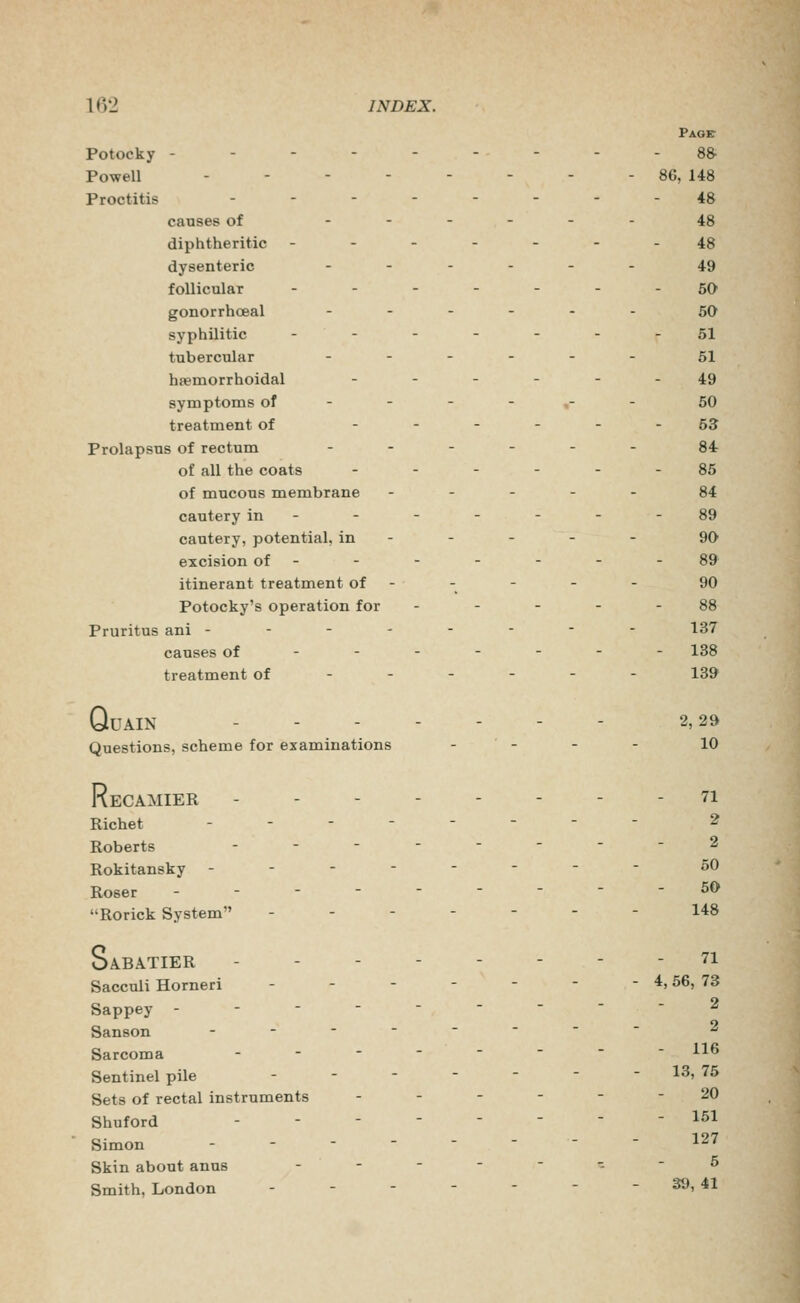 Page- Potocky - - - - - - - - - 8& Powell - - - - - - - - 8G, 148 Proctitis ------.. 48 causes of ------ 48 diphtheritic ------- 48 dysenteric ...... 49 follicular -------60 gonorrhceal -.-... 5Q syphilitic .----.. 51 tubercular ._.... 51 haemorrhoidal ------ 49 symptoms of ----,- - 50 treatment of ------ 53 Prolapsus of rectum ..-.-. §4 of all the coats ------ 85 of mucous membrane ----- 84 cautery in- - - - - - -89 cautery, potential, in - - - - - 90 excision of - - - - - - - 89 itinerant treatment of - - - - - 90 Potocky's operation for - - - - - 88 Pruritus ani -------- 137 causes of------- 138 treatment of ----- - 13& QuAIN 2,29 Questions, scheme for examinations - - - - 10 ReCAMIER - 71 Richet ....---- 2 Roberts .....--- 2 Rokitansky .-.----- 50 Roser --------- 50 Rorick System ------- 148 Sabatier - - 71 Saccuii Horneri - - - - - - - 4,56, 73 Sappey --------- 2 Sanson ....---- 2 Sarcoma ...----- 116 Sentinel pile - - - - - - - 13, 75 Sets of rectal instruments .--.-- 20 Shuford -------- 151 Simon -------- 127 Skin about anus ...---- 5 Smith, London - - - - - - -39, 41