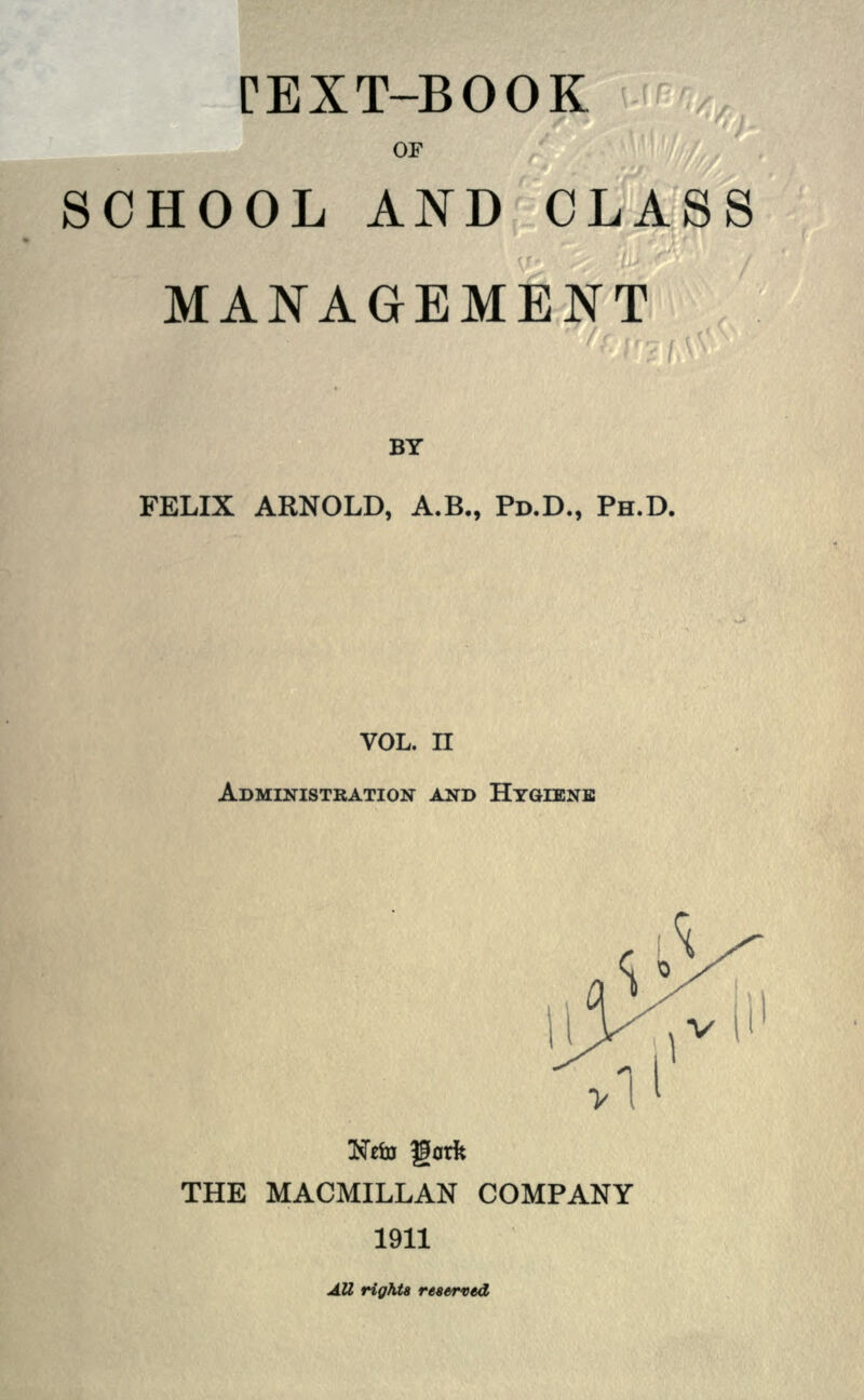 TEXT-BOOK OF SCHOOL AND CLASS MANAGEMENT BY FELIX ARNOLD, A.B., Po.D., PH.D. VOL. II ADMINISTRATION AND HYGIENE gorfc THE MACMILLAN COMPANY 1911 Att rights reserved,