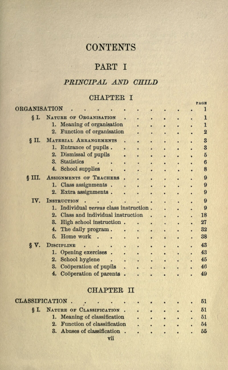 CONTENTS PAET I PRINCIPAL AND CHILD CHAPTER I PAGE ORGANISATION 1 § I. NATURE OF ORGANISATION ...... 1 1. Meaning of organisation 1 2. Function of organisation 2 § II. MATERIAL ARRANGEMENTS ...... 3 1. Entrance of pupils 3 2. Dismissal of pupils ,6 3. Statistics 6 4. School supplies . . . . . . . 8 § III. ASSIGNMENTS OP TEACHERS 9 1. Class assignments 9 2. Extra assignments ....... 9 IV. INSTRUCTION ......... 9 1. Individual versus class instruction .... 9 2. Class and individual instruction . . . .18 3. High school instruction 27 4. The daily program 32 5. Home work 38 § V. DISCIPLINE ......... 43 1. Opening exercises .43 2. School hygiene 45 3. Cooperation of pupils 46 4. Cooperation of parents 49 CHAPTER II CLASSIFICATION 51 § I. NATURE OF CLASSIFICATION .51 1. Meaning of classification . . . . .51 2. Function of classification 54 3. Abuses of classification 55