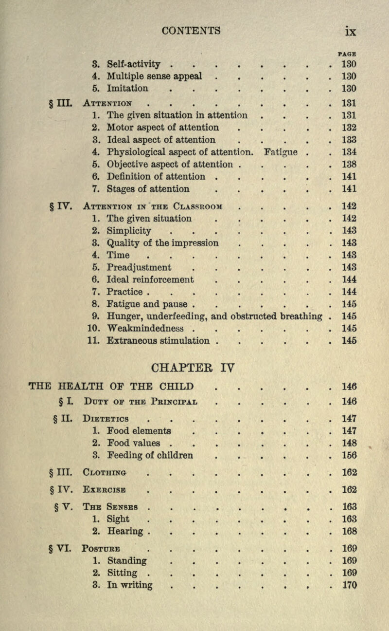 PAGE 3. Self-activity 130 4. Multiple sense appeal 130 5. Imitation 130 § III. ATTENTION 131 1. The given situation in attention .... 131 2. Motor aspect of attention 132 3. Ideal aspect of attention 133 4. Physiological aspect of attention. Fatigue . . 134 6. Objective aspect of attention 138 6. Definition of attention 141 7. Stages of attention 141 § IV. ATTENTION IN THE CLASSROOM 142 1. The given situation ...... 142 2. Simplicity ........ 143 3. Quality of the impression 143 4. Time 143 5. Preadjustment ....... 143 6. Ideal reinforcement 144 7. Practice 144 8. Fatigue and pause 145 9. Hunger, underfeeding, and obstructed breathing . 145 10. Weakmindedness 145 11. Extraneous stimulation 146 CHAPTER IV THE HEALTH OF THE CHILD 146 § L DUTY OF THE PRINCIPAL 146 § II. DIETETICS 147 1. Food elements . 147 2. Food values 148 3. Feeding of children 166 §111. CLOTHING . 162 § IV. EXERCISE 162 § V. THE SENSES 163 1. Sight 163 2. Hearing 168 § VI. POSTURE 169 1. Standing 169 2. Sitting 169 3. In writing , 170