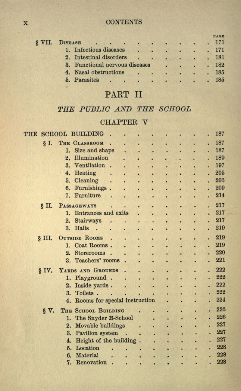 PAGE § VII. DISEASE 171 1. Infectious diseases 171 2. Intestinal disorders ...... 181 3. Functional nervous diseases . . . .182 4. Nasal obstructions 185 6. Parasites 185 PART II THE PUBLIC AND THE SCHOOL CHAPTER V THE SCHOOL BUILDING 187 § I. THE CLASSROOM 187 1. Size and shape 187 2. Illumination 189 3. Ventilation 197 4. Heating . .205 5. Cleaning 206 6. Furnishings 209 7. Furniture 214 § II. PASSAGEWAYS 217 1. Entrances and exits 217 2. Stairways 217 3. Halls 219 § III. OUTSIDE ROOMS 219 1. Coat Rooms 219 2. Storerooms . 220 3. Teachers' rooms 221 § IV. YARDS AND GROUNDS 222 1. Playground 222 2. Inside yards 222 3. Toilets 222 4. Rooms for special instruction .... 224 § V. THE SCHOOL BUILDING 226 1. The Snyder H-School 226 2. Movable buildings 227 3. Pavilion system 227 4. Height of the building 227 5. Location 228 6. Material 228 7. Renovation . 228