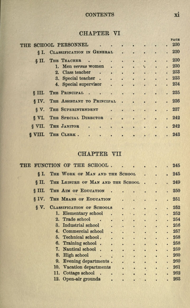 CHAPTER VI PAGK THE SCHOOL PERSONNEL 230 § I. CLASSIFICATION IN GENERAL 230 § II. THE TEACHER 230 1. Men versus women ....... 230 2. Class teacher . .233 3. Special teacher 233 4. Special supervisor 234 § III. THE PRINCIPAL 235 § IV. THE ASSISTANT TO PRINCIPAL 236 § V. THE SUPERINTENDENT 237 § VI. THE SPECIAL DIRECTOR 242 § VII. THE JANITOR 242 § VIII. THE CLERK ..243 CHAPTER VII THE FUNCTION OF THE SCHOOL 245 § I. THE WORK OF MAN AND THE SCHOOL . . . 245 § II. THE LEISURE OF MAN AND THE SCHOOL . . . 249 § III. THE AIM OF EDUCATION 250 § IV. THE MEANS OF EDUCATION . . . . .251 § V. CLASSIFICATION OF SCHOOLS 252 1. Elementary school ...... 252 2. Trade school 254 3. Industrial school 256 4. Commercial school 257 6. Technical school 258 6. Training school 258 7. Nautical school 259 8. High school . 260 9. Evening departments 260 10. Vacation departments 261 11. Cottage school .262 12. Open-air grounds . . . . . .263
