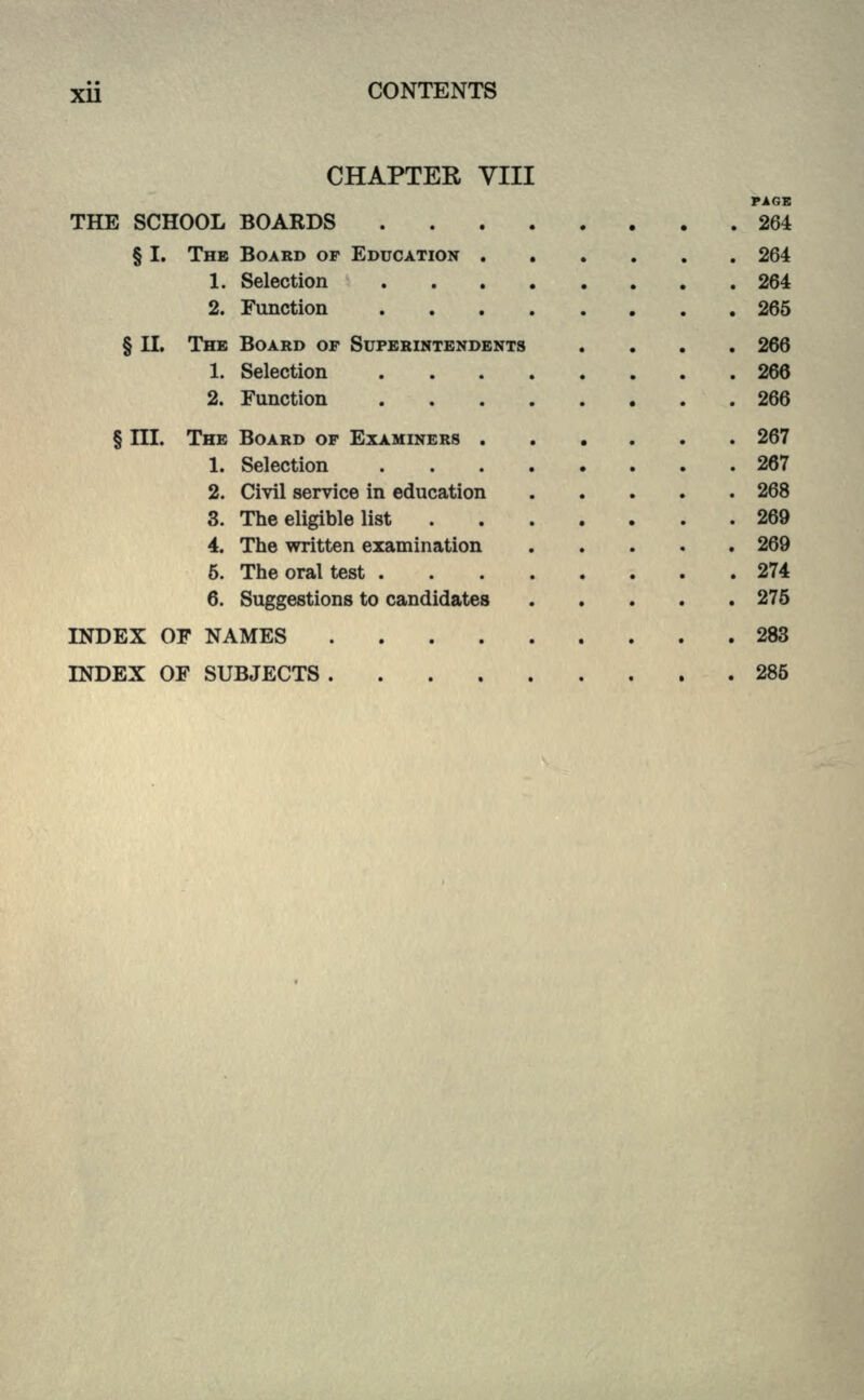 CHAPTER VIII PAGE THE SCHOOL BOARDS 264 § I. THE BOARD OF EDUCATION 264 1. Selection 264 2. Function 265 § II. THE BOARD OP SUPERINTENDENTS .... 266 1. Selection 266 2. Function 266 § III. THE BOARD OF EXAMINERS 267 1. Selection 267 2. Civil service in education 268 3. The eligible list 269 4. The written examination 269 6. The oral test 274 6. Suggestions to candidates 275 INDEX OF NAMES 283 INDEX OF SUBJECTS . , 285