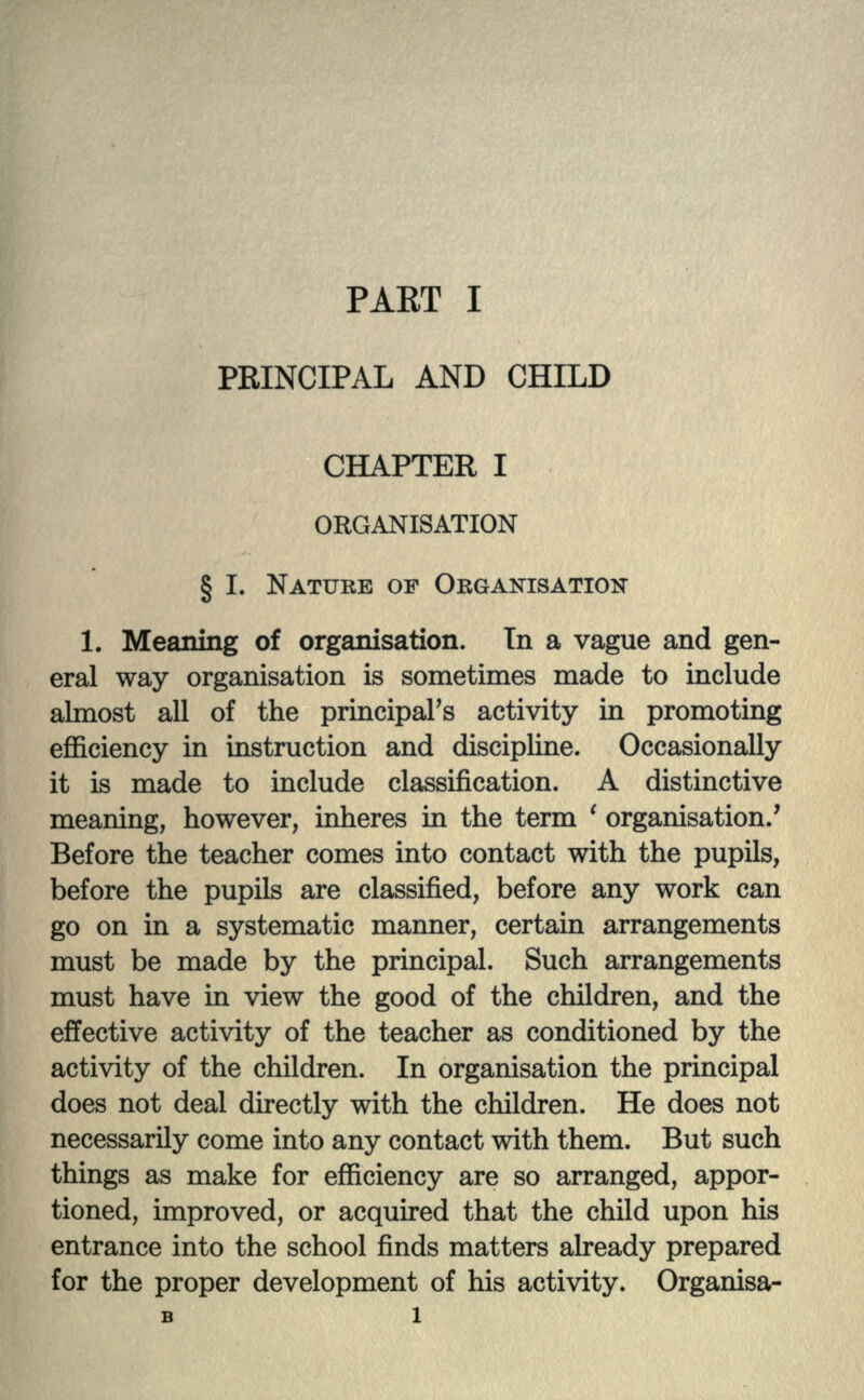 PRINCIPAL AND CHILD CHAPTER I ORGANISATION § I. NATURE OP ORGANISATION 1. Meaning of organisation. In a vague and gen- eral way organisation is sometimes made to include almost all of the principal's activity in promoting efficiency in instruction and discipline. Occasionally it is made to include classification. A distinctive meaning, however, inheres in the term ' organisation.' Before the teacher comes into contact with the pupils, before the pupils are classified, before any work can go on in a systematic manner, certain arrangements must be made by the principal. Such arrangements must have in view the good of the children, and the effective activity of the teacher as conditioned by the activity of the children. In organisation the principal does not deal directly with the children. He does not necessarily come into any contact with them. But such things as make for efficiency are so arranged, appor- tioned, improved, or acquired that the child upon his entrance into the school finds matters already prepared for the proper development of his activity. Organisa-