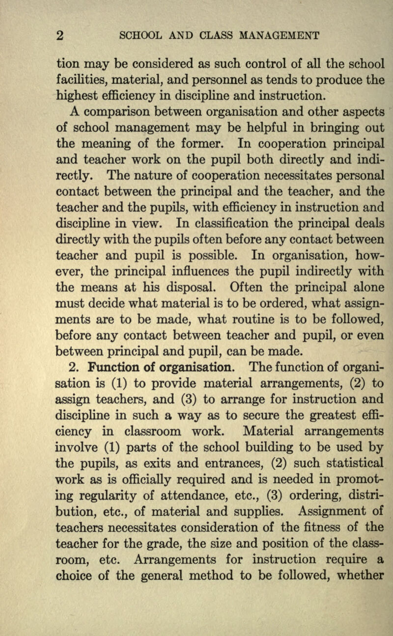 tion may be considered as such control of all the school facilities, material, and personnel as tends to produce the highest efficiency in discipline and instruction. A comparison between organisation and other aspects of school management may be helpful in bringing out the meaning of the former. In cooperation principal and teacher work on the pupil both directly and indi- rectly. The nature of cooperation necessitates personal contact between the principal and the teacher, and the teacher and the pupils, with efficiency in instruction and discipline in view. In classification the principal deals directly with the pupils often before any contact between teacher and pupil is possible. In organisation, how- ever, the principal influences the pupil indirectly with the means at his disposal. Often the principal alone must decide what material is to be ordered, what assign- ments are to be made, what routine is to be followed, before any contact between teacher and pupil, or even between principal and pupil, can be made. 2. Function of organisation. The function of organi- sation is (1) to provide material arrangements, (2) to assign teachers, and (3) to arrange for instruction and discipline in such a way as to secure the greatest effi- ciency in classroom work. Material arrangements involve (1) parts of the school building to be used by the pupils, as exits and entrances, (2) such statistical work as is officially required and is needed in promot- ing regularity of attendance, etc., (3) ordering, distri- bution, etc., of material and supplies. Assignment of teachers necessitates consideration of the fitness of the teacher for the grade, the size and position of the class- room, etc. Arrangements for instruction require a choice of the general method to be followed, whether