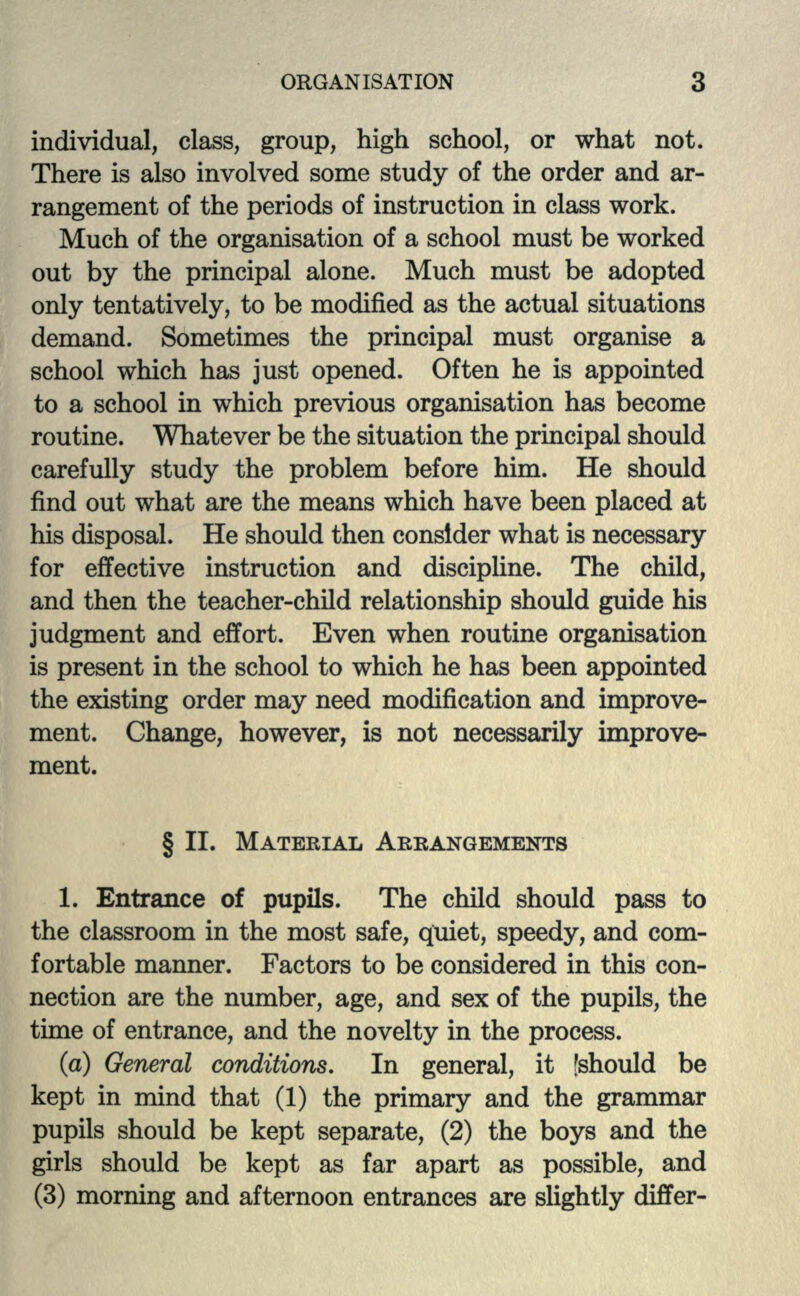 individual, class, group, high school, or what not. There is also involved some study of the order and ar- rangement of the periods of instruction in class work. Much of the organisation of a school must be worked out by the principal alone. Much must be adopted only tentatively, to be modified as the actual situations demand. Sometimes the principal must organise a school which has just opened. Often he is appointed to a school in which previous organisation has become routine. Whatever be the situation the principal should carefully study the problem before him. He should find out what are the means which have been placed at his disposal. He should then consider what is necessary for effective instruction and discipline. The child, and then the teacher-child relationship should guide his judgment and effort. Even when routine organisation is present in the school to which he has been appointed the existing order may need modification and improve- ment. Change, however, is not necessarily improve- ment. § II. MATERIAL ARRANGEMENTS 1. Entrance of pupils. The child should pass to the classroom in the most safe, quiet, speedy, and com- fortable manner. Factors to be considered in this con- nection are the number, age, and sex of the pupils, the time of entrance, and the novelty in the process. (a) General conditions. In general, it [should be kept in mind that (1) the primary and the grammar pupils should be kept separate, (2) the boys and the girls should be kept as far apart as possible, and (3) morning and afternoon entrances are slightly differ-