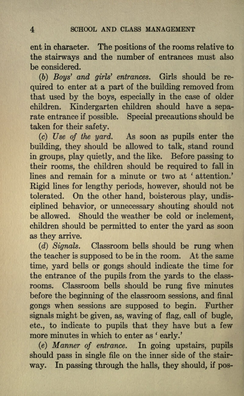 ent in character. The positions of the rooms relative to the stairways and the number of entrances must also be considered. (6) Boys' and girls1 entrances. Girls should be re- quired to enter at a part of the building removed from that used by the boys, especially in the case of older children. Kindergarten children should have a sepa- rate entrance if possible. Special precautions should be taken for their safety. (c) Use of the yard. As soon as pupils enter the building, they should be allowed to talk, stand round in groups, play quietly, and the like. Before passing to their rooms, the children should be required to fall in lines and remain for a minute or two at ' attention/ Rigid lines for lengthy periods, however, should not be tolerated. On the other hand, boisterous play, undis- ciplined behavior, or unnecessary shouting should not be allowed. Should the weather be cold or inclement, children should be permitted to enter the yard as soon as they arrive. (d) Signals. Classroom bells should be rung when the teacher is supposed to be in the room. At the same time, yard bells or gongs should indicate the time for the entrance of the pupils from the yards to the class- rooms. Classroom bells should be rung five minutes before the beginning of the classroom sessions, and final gongs when sessions are supposed to begin. Further signals might be given, as> waving of flag, call of bugle, etc., to indicate to pupils that they have but a few more minutes in which to enter as ' early/ (e) Manner of entrance. In going upstairs, pupils should pass in single file on the inner side of the stair- way. In passing through the halls, they should, if pos-