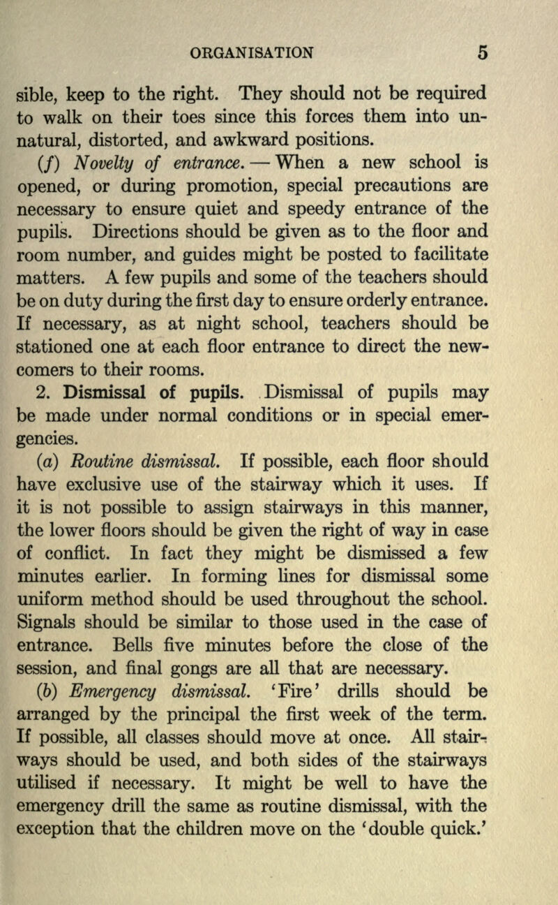 sible, keep to the right. They should not be required to walk on their toes since this forces them into un- natural, distorted, and awkward positions. (/) Novelty of entrance. — When a new school is opened, or during promotion, special precautions are necessary to ensure quiet and speedy entrance of the pupils. Directions should be given as to the floor and room number, and guides might be posted to facilitate matters. A few pupils and some of the teachers should be on duty during the first day to ensure orderly entrance. If necessary, as at night school, teachers should be stationed one at each floor entrance to direct the new- comers to their rooms. 2. Dismissal of pupils. Dismissal of pupils may be made under normal conditions or in special emer- gencies. (a) Routine dismissal. If possible, each floor should have exclusive use of the stairway which it uses. If it is not possible to assign stairways in this manner, the lower floors should be given the right of way in case of conflict. In fact they might be dismissed a few minutes earlier. In forming lines for dismissal some uniform method should be used throughout the school. Signals should be similar to those used in the case of entrance. Bells five minutes before the close of the session, and final gongs are all that are necessary. (b) Emergency dismissal. 'Fire7 drills should be arranged by the principal the first week of the term. If possible, all classes should move at once. All stair- ways should be used, and both sides of the stairways utilised if necessary. It might be well to have the emergency drill the same as routine dismissal, with the exception that the children move on the ' double quick/