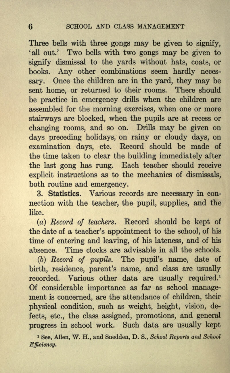 Three bells with three gongs may be given to signify, 'all out/ Two bells with two gongs may be given to signify dismissal to the yards without hats, coats, or books. Any other combinations seem hardly neces- sary. Once the children are in the yard, they may be sent home, or returned to their rooms. There should be practice in emergency drills when the children are assembled for the morning exercises, when one or more stairways are blocked, when the pupils are at recess or changing rooms, and so on. Drills may be given on days preceding holidays, on rainy or cloudy days, on examination days, etc. Record should be made of the time taken to clear the building immediately after the last gong has rung. Each teacher should receive explicit instructions as to the mechanics of dismissals, both routine and emergency. 3. Statistics. Various records are necessary in con- nection with the teacher, the pupil, supplies, and the like. (a) Record of teachers. Record should be kept of the date of a teacher's appointment to the school, of his time of entering and leaving, of his lateness, and of his absence. Time clocks are advisable in all the schools. (b) Record of pupils. The pupil's name, date of birth, residence, parent's name, and class are usually recorded. Various other data are usually required.1 Of considerable importance as far as school manage- ment is concerned, are the attendance of children, their physical condition, such as weight, height, vision, de- fects, etc., the class assigned, promotions, and general progress in school work. Such data are usually kept 1 See, Allen, W. H., and Snedden, D. S., School Reports and School Efficiency.