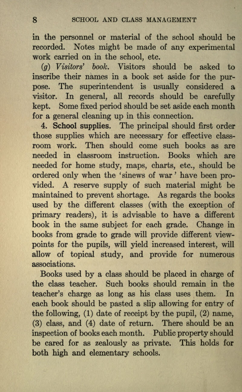 in the personnel or material of the school should be recorded. Notes might be made of any experimental work carried on in the school, etc. (g) Visitors' book. Visitors should be asked to inscribe their names in a book set aside for the pur- pose. The superintendent is usually considered a visitor. In general, all records should be carefully kept. Some fixed period should be set aside each month for a general cleaning up in this connection. 4. School supplies. The principal should first order those supplies which are necessary for effective class- room work. Then should come such books as are needed hi classroom instruction. Books which are needed for home study, maps, charts, etc., should be ordered only when the 'sinews of war' have been pro- vided. A reserve supply of such material might be maintained to prevent shortage. As regards the books used by the different classes (with the exception of primary readers), it is advisable to have a different book in the same subject for each grade. Change in books from grade to grade will provide different view- points for the pupils, will yield increased interest, will allow of topical study, and provide for numerous associations. Books used by a class should be placed in charge of the class teacher. Such books should remain in the teacher's charge as long as his class uses them. In each book should be pasted a slip allowing for entry of the following, (1) date of receipt by the pupil, (2) name, (3) class, and (4) date of return. There should be an inspection of books each month. Public property should be cared for as zealously as private. This holds for both high and elementary schools.