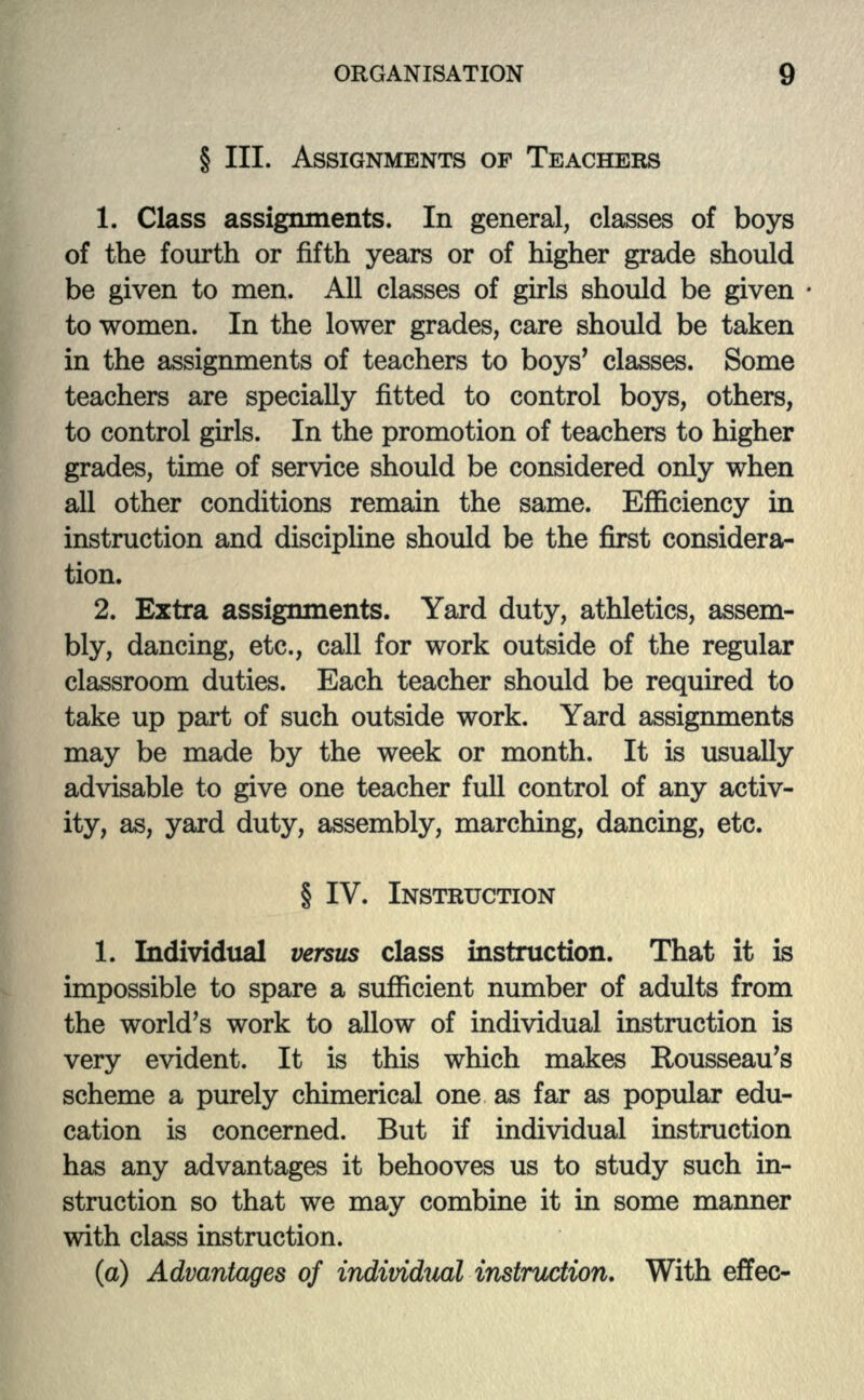 § III. ASSIGNMENTS OF TEACHERS 1. Class assignments. In general, classes of boys of the fourth or fifth years or of higher grade should be given to men. All classes of girls should be given to women. In the lower grades, care should be taken in the assignments of teachers to boys' classes. Some teachers are specially fitted to control boys, others, to control girls. In the promotion of teachers to higher grades, time of service should be considered only when all other conditions remain the same. Efficiency in instruction and discipline should be the first considera- tion. 2. Extra assignments. Yard duty, athletics, assem- bly, dancing, etc., call for work outside of the regular classroom duties. Each teacher should be required to take up part of such outside work. Yard assignments may be made by the week or month. It is usually advisable to give one teacher full control of any activ- ity, as, yard duty, assembly, marching, dancing, etc. § IV. INSTRUCTION 1. Individual versus class instruction. That it is impossible to spare a sufficient number of adults from the world's work to allow of individual instruction is very evident. It is this which makes Rousseau's scheme a purely chimerical one as far as popular edu- cation is concerned. But if individual instruction has any advantages it behooves us to study such in- struction so that we may combine it in some manner with class instruction. (a) Advantages of individual instruction. With effec-