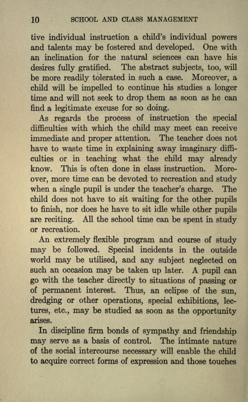 tive individual instruction a child's individual powers and talents may be fostered and developed. One with an inclination for the natural sciences can have his desires fully gratified. The abstract subjects, too, will be more readily tolerated in such a case. Moreover, a child will be impelled to continue his studies a longer time and will not seek to drop them as soon as he can find a legitimate excuse for so doing. As regards the process of instruction the special difficulties with which the child may meet can receive immediate and proper attention. The teacher does not have to waste time in explaining away imaginary diffi- culties or in teaching what the child may already know. This is often done in class instruction. More- over, more time can be devoted to recreation and study when a single pupil is under the teacher's charge. The child does not have to sit waiting for the other pupils to finish, nor does he have to sit idle while other pupils are reciting. All the school time can be spent in study or recreation. An extremely flexible program and course of study may be followed. Special incidents in the outside world may be utilised, and any subject neglected on such an occasion may be taken up later. A pupil can go with the teacher directly to situations of passing or of permanent interest. Thus, an eclipse of the sun, dredging or other operations, special exhibitions, lec- tures, etc., may be studied as soon as the opportunity arises. In discipline firm bonds of sympathy and friendship may serve as a basis of control. The intimate nature of the social intercourse necessary will enable the child to acquire correct forms of expression and those touches