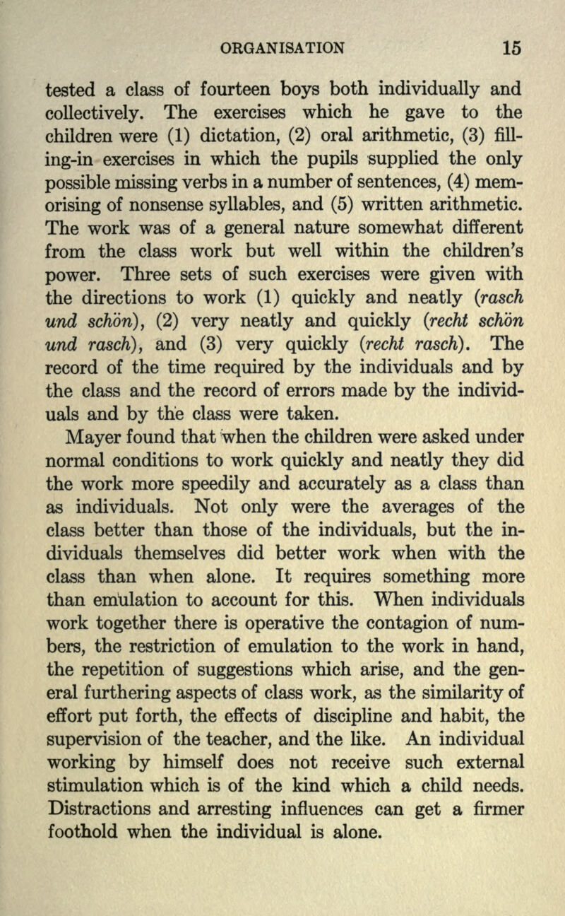 tested a class of fourteen boys both individually and collectively. The exercises which he gave to the children were (1) dictation, (2) oral arithmetic, (3) fill- ing-in exercises in which the pupils supplied the only possible missing verbs in a number of sentences, (4) mem- orising of nonsense syllables, and (5) written arithmetic. The work was of a general nature somewhat different from the class work but well within the children's power. Three sets of such exercises were given with the directions to work (1) quickly and neatly (rasch und schbri), (2) very neatly and quickly (recht schbn und rasch), and (3) very quickly (recht rasch). The record of the time required by the individuals and by the class and the record of errors made by the individ- uals and by the class were taken. Mayer found that when the children were asked under normal conditions to work quickly and neatly they did the work more speedily and accurately as a class than as individuals. Not only were the averages of the class better than those of the individuals, but the in- dividuals themselves did better work when with the class than when alone. It requires something more than emulation to account for this. When individuals work together there is operative the contagion of num- bers, the restriction of emulation to the work in hand, the repetition of suggestions which arise, and the gen- eral furthering aspects of class work, as the similarity of effort put forth, the effects of discipline and habit, the supervision of the teacher, and the like. An individual working by himself does not receive such external stimulation which is of the kind which a child needs. Distractions and arresting influences can get a firmer foothold when the individual is alone.