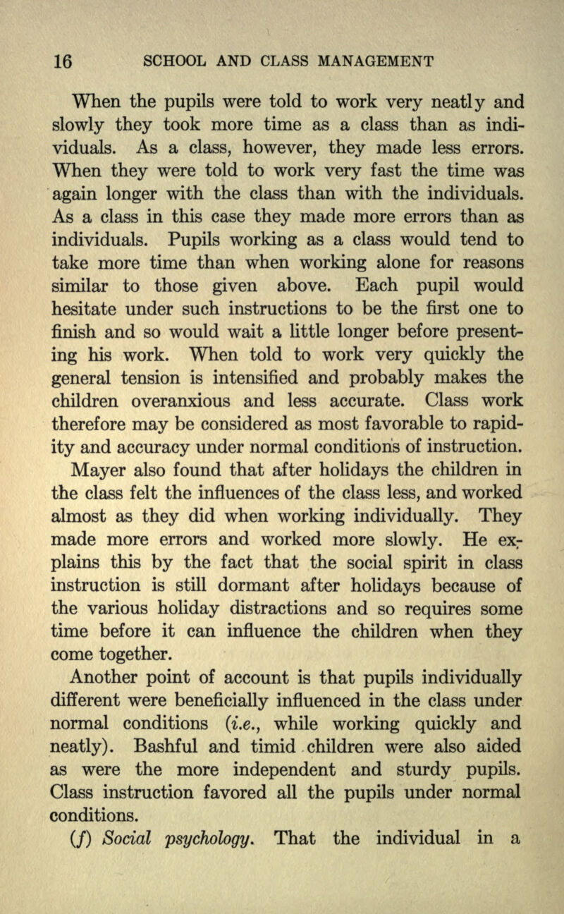 When the pupils were told to work very neatly and slowly they took more time as a class than as indi- viduals. As a class, however, they made less errors. When they were told to work very fast the time was again longer with the class than with the individuals. As a class in this case they made more errors than as individuals. Pupils working as a class would tend to take more time than when working alone for reasons similar to those given above. Each pupil would hesitate under such instructions to be the first one to finish and so would wait a little longer before present- ing his work. When told to work very quickly the general tension is intensified and probably makes the children overanxious and less accurate. Class work therefore may be considered as most favorable to rapid- ity and accuracy under normal conditions of instruction. Mayer also found that after holidays the children in the class felt the influences of the class less, and worked almost as they did when working individually. They made more errors and worked more slowly. He exr plains this by the fact that the social spirit in class instruction is still dormant after holidays because of the various holiday distractions and so requires some time before it can influence the children when they come together. Another point of account is that pupils individually different were beneficially influenced in the class under normal conditions (i.e., while working quickly and neatly). Bashful and timid children were also aided as were the more independent and sturdy pupils. Class instruction favored all the pupils under normal conditions. (/) Social psychology. That the individual in a
