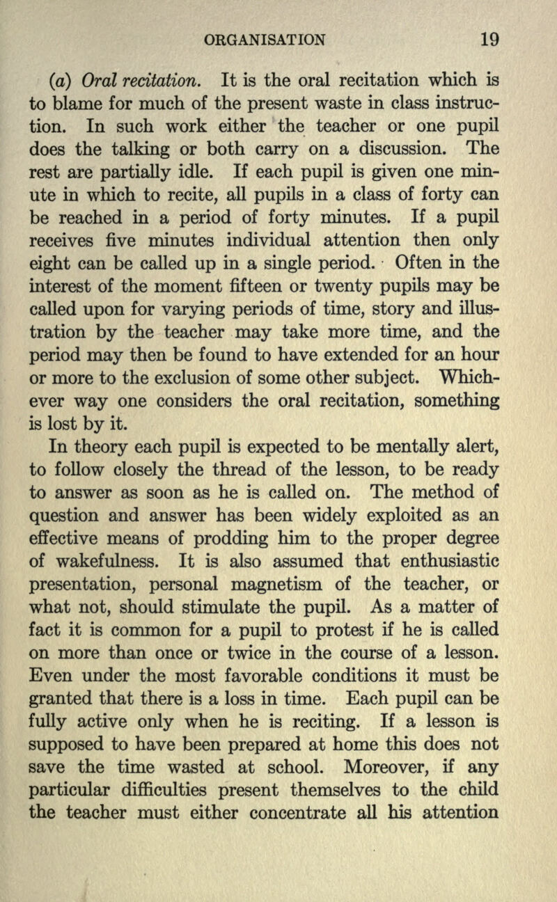 (a) Oral recitation. It is the oral recitation which is to blame for much of the present waste in class instruc- tion. In such work either the teacher or one pupil does the talking or both carry on a discussion. The rest are partially idle. If each pupil is given one min- ute in which to recite, all pupils in a class of forty can be reached in a period of forty minutes. If a pupil receives five minutes individual attention then only eight can be called up in a single period. Often in the interest of the moment fifteen or twenty pupils may be called upon for varying periods of time, story and illus- tration by the teacher may take more time, and the period may then be found to have extended for an hour or more to the exclusion of some other subject. Which- ever way one considers the oral recitation, something is lost by it. In theory each pupil is expected to be mentally alert, to follow closely the thread of the lesson, to be ready to answer as soon as he is called on. The method of question and answer has been widely exploited as an effective means of prodding him to the proper degree of wakefulness. It is also assumed that enthusiastic presentation, personal magnetism of the teacher, or what not, should stimulate the pupil. As a matter of fact it is common for a pupil to protest if he is called on more than once or twice in the course of a lesson. Even under the most favorable conditions it must be granted that there is a loss in time. Each pupil can be fully active only when he is reciting. If a lesson is supposed to have been prepared at home this does not save the time wasted at school. Moreover, if any particular difficulties present themselves to the child the teacher must either concentrate all his attention
