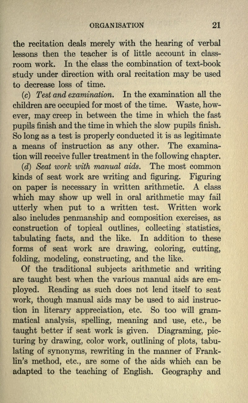 the recitation deals merely with the hearing of verbal lessons then the teacher is of little account in class- room work. In the class the combination of text-book study under direction with oral recitation may be used to decrease loss of time. (c) Test and examination. In the examination all the children are occupied for most of the time. Waste, how- ever, may creep in between the time in which the fast pupils finish and the time in which the slow pupils finish. So long as a test is properly conducted it is as legitimate a means of instruction as any other. The examina- tion will receive fuller treatment in the following chapter. (d) Seat work with manual aids. The most common kinds of seat work are writing and figuring. Figuring on paper is necessary in written arithmetic. A class which may show up well in oral arithmetic may fail utterly when put to a written test. Written work also includes penmanship and composition exercises, as construction of topical outlines, collecting statistics, tabulating facts, and the like. In addition to these forms of seat work are drawing, coloring, cutting, folding, modeling, constructing, and the like. Of the traditional subjects arithmetic and writing are taught best when the various manual aids are em- ployed. Reading as such does not lend itself to seat work, though manual aids may be used to aid instruc- tion in literary appreciation, etc. So too will gram- matical analysis, spelling, meaning and use, etc., be taught better if seat work is given. Diagraming, pic- turing by drawing, color work, outlining of plots, tabu- lating of synonyms, rewriting in the manner of Frank- lin's method, etc., are some of the aids which can be adapted to the teaching of English. Geography and