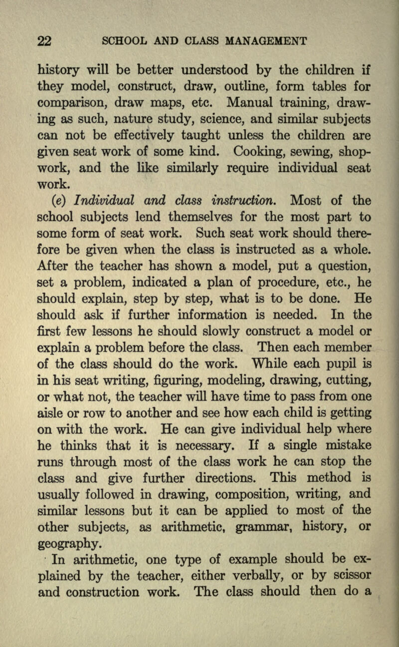 history will be better understood by the children if they model, construct, draw, outline, form tables for comparison, draw maps, etc. Manual training, draw- ing as such, nature study, science, and similar subjects can not be effectively taught unless the children are given seat work of some kind. Cooking, sewing, shop- work, and the like similarly require individual seat work. (e) Individual and class instruction. Most of the school subjects lend themselves for the most part to some form of seat work. Such seat work should there- fore be given when the class is instructed as a whole. After the teacher has shown a model, put a question, set a problem, indicated a plan of procedure, etc., he should explain, step by step, what is to be done. He should ask if further information is needed. In the first few lessons he should slowly construct a model or explain a problem before the class. Then each member of the class should do the work. While each pupil is in his seat writing, figuring, modeling, drawing, cutting, or what not, the teacher will have time to pass from one aisle or row to another and see how each child is getting on with the work. He can give individual help where he thinks that it is necessary. If a single mistake runs through most of the class work he can stop the class and give further directions. This method is usually followed in drawing, composition, writing, and similar lessons but it can be applied to most of the other subjects, as arithmetic, grammar, history, or geography. In arithmetic, one type of example should be ex- plained by the teacher, either verbally, or by scissor and construction work. The class should then do a