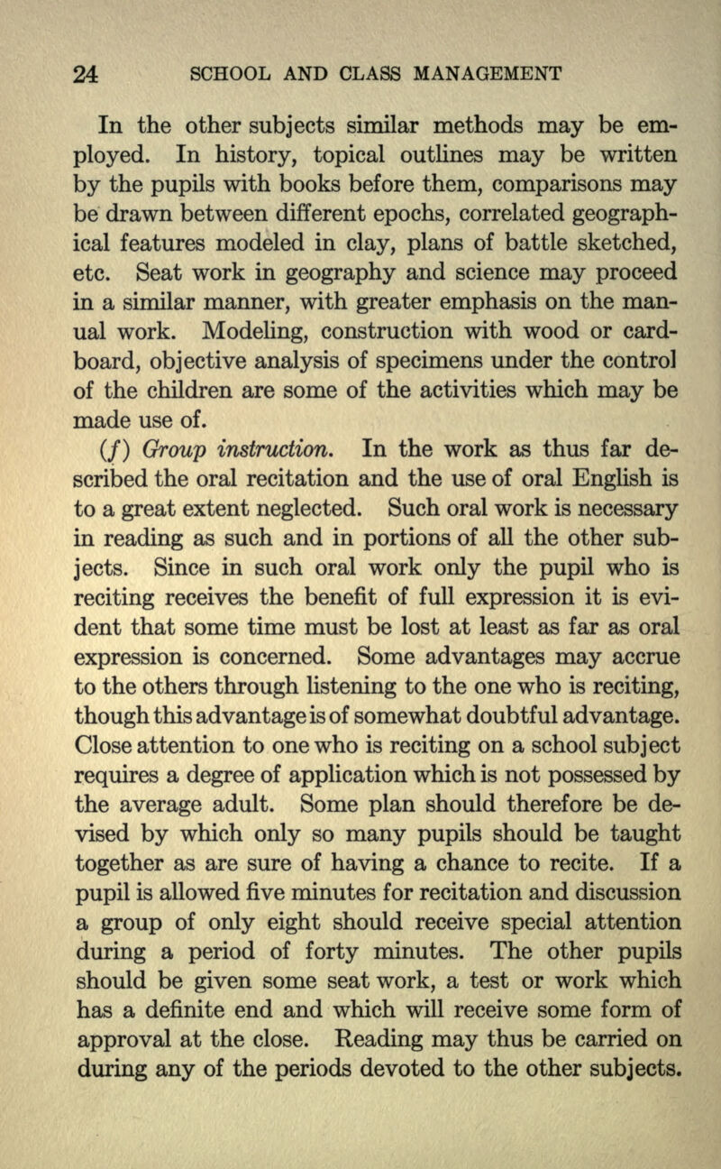 In the other subjects similar methods may be em- ployed. In history, topical outlines may be written by the pupils with books before them, comparisons may be drawn between different epochs, correlated geograph- ical features modeled in clay, plans of battle sketched, etc. Seat work in geography and science may proceed in a similar manner, with greater emphasis on the man- ual work. Modeling, construction with wood or card- board, objective analysis of specimens under the control of the children are some of the activities which may be made use of. (/) Group instruction. In the work as thus far de- scribed the oral recitation and the use of oral English is to a great extent neglected. Such oral work is necessary in reading as such and in portions of all the other sub- jects. Since in such oral work only the pupil who is reciting receives the benefit of full expression it is evi- dent that some time must be lost at least as far as oral expression is concerned. Some advantages may accrue to the others through listening to the one who is reciting, though this advantage is of somewhat doubtful advantage. Close attention to one who is reciting on a school subject requires a degree of application which is not possessed by the average adult. Some plan should therefore be de- vised by which only so many pupils should be taught together as are sure of having a chance to recite. If a pupil is allowed five minutes for recitation and discussion a group of only eight should receive special attention during a period of forty minutes. The other pupils should be given some seat work, a test or work which has a definite end and which will receive some form of approval at the close. Reading may thus be carried on during any of the periods devoted to the other subjects.