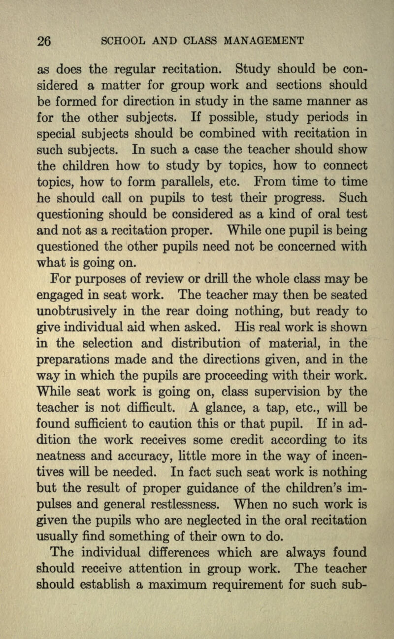 as does the regular recitation. Study should be con- sidered a matter for group work and sections should be formed for direction in study in the same manner as for the other subjects. If possible, study periods in special subjects should be combined with recitation in such subjects. In such a case the teacher should show the children how to study by topics, how to connect topics, how to form parallels, etc. From time to time he should call on pupils to test their progress. Such questioning should be considered as a kind of oral test and not as a recitation proper. While one pupil is being questioned the other pupils need not be concerned with what is going on. For purposes of review or drill the whole class may be engaged in seat work. The teacher may then be seated unobtrusively in the rear doing nothing, but ready to give individual aid when asked. His real work is shown in the selection and distribution of material, in the preparations made and the directions given, and in the way in which the pupils are proceeding with their work. While seat work is going on, class supervision by the teacher is not difficult. A glance, a tap, etc., will be found sufficient to caution this or that pupil. If in ad- dition the work receives some credit according to its neatness and accuracy, little more in the way of incen- tives will be needed. In fact such seat work is nothing but the result of proper guidance of the children's im- pulses and general restlessness. When no such work is given the pupils who are neglected in the oral recitation usually find something of their own to do. The individual differences which are always found should receive attention in group work. The teacher should establish a maximum requirement for such sub-