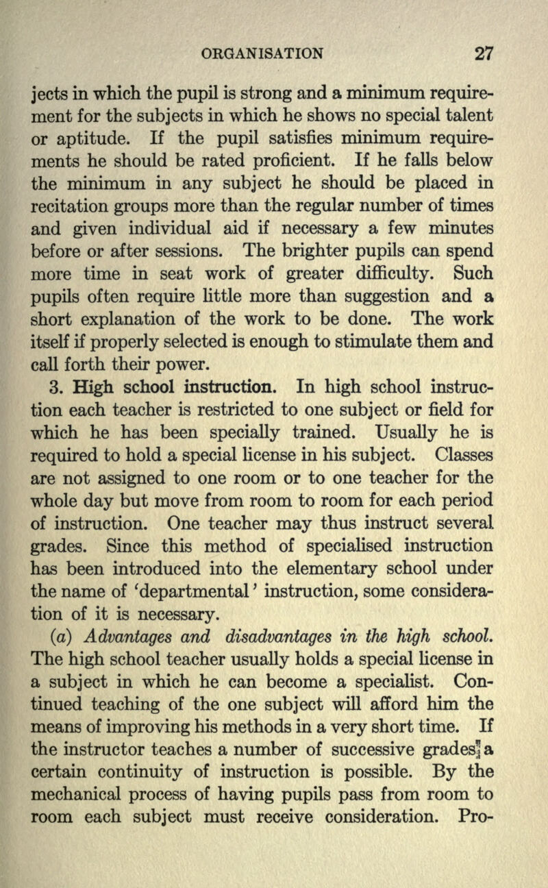 jects in which the pupil is strong and a minimum require- ment for the subjects in which he shows no special talent or aptitude. If the pupil satisfies minimum require- ments he should be rated proficient. If he falls below the minimum in any subject he should be placed in recitation groups more than the regular number of times and given individual aid if necessary a few minutes before or after sessions. The brighter pupils can spend more time in seat work of greater difficulty. Such pupils often require little more than suggestion and a short explanation of the work to be done. The work itself if properly selected is enough to stimulate them and call forth their power. 3. High school instruction. In high school instruc- tion each teacher is restricted to one subject or field for which he has been specially trained. Usually he is required to hold a special license in his subject. Classes are not assigned to one room or to one teacher for the whole day but move from room to room for each period of instruction. One teacher may thus instruct several grades. Since this method of specialised instruction has been introduced into the elementary school under the name of 'departmental' instruction, some considera- tion of it is necessary. (a) Advantages and disadvantages in the high school. The high school teacher usually holds a special license in a subject in which he can become a specialist. Con- tinued teaching of the one subject will afford him the means of improving his methods in a very short time. If the instructor teaches a number of successive grades* a certain continuity of instruction is possible. By the mechanical process of having pupils pass from room to room each subject must receive consideration. Pro-