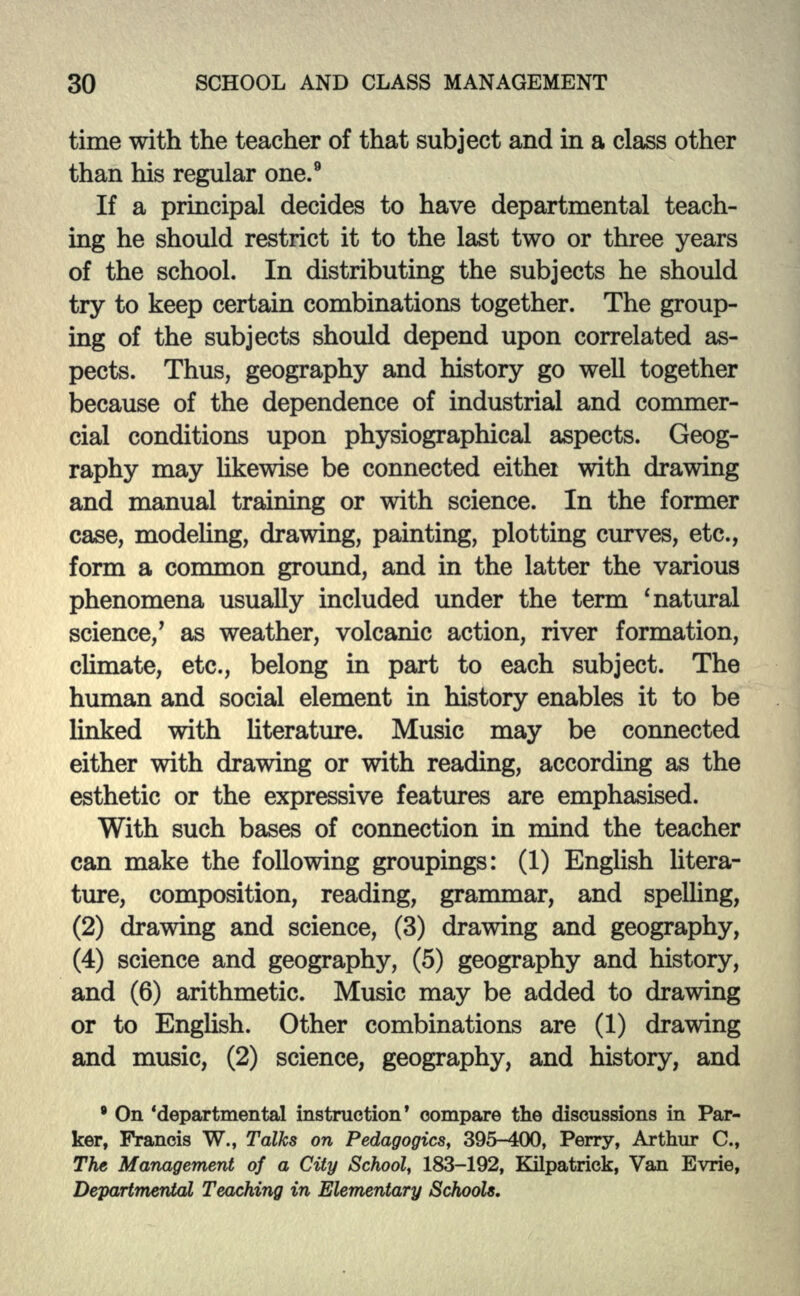 time with the teacher of that subject and in a class other than his regular one.9 If a principal decides to have departmental teach- ing he should restrict it to the last two or three years of the school. In distributing the subjects he should try to keep certain combinations together. The group- ing of the subjects should depend upon correlated as- pects. Thus, geography and history go well together because of the dependence of industrial and commer- cial conditions upon physiographical aspects. Geog- raphy may likewise be connected either with drawing and manual training or with science. In the former case, modeling, drawing, painting, plotting curves, etc., form a common ground, and in the latter the various phenomena usually included under the term 'natural science/ as weather, volcanic action, river formation, climate, etc., belong in part to each subject. The human and social element in history enables it to be linked with literature. Music may be connected either with drawing or with reading, according as the esthetic or the expressive features are emphasised. With such bases of connection in mind the teacher can make the following groupings: (1) English litera- ture, composition, reading, grammar, and spelling, (2) drawing and science, (3) drawing and geography, (4) science and geography, (5) geography and history, and (6) arithmetic. Music may be added to drawing or to English. Other combinations are (1) drawing and music, (2) science, geography, and history, and • On 'departmental instruction* compare the discussions in Par- ker, Francis W., Talks on Pedagogics, 395-400, Perry, Arthur C., The Management of a City School, 183-192, Kilpatrick, Van Evrie, Departmental Teaching in Elementary Schools.