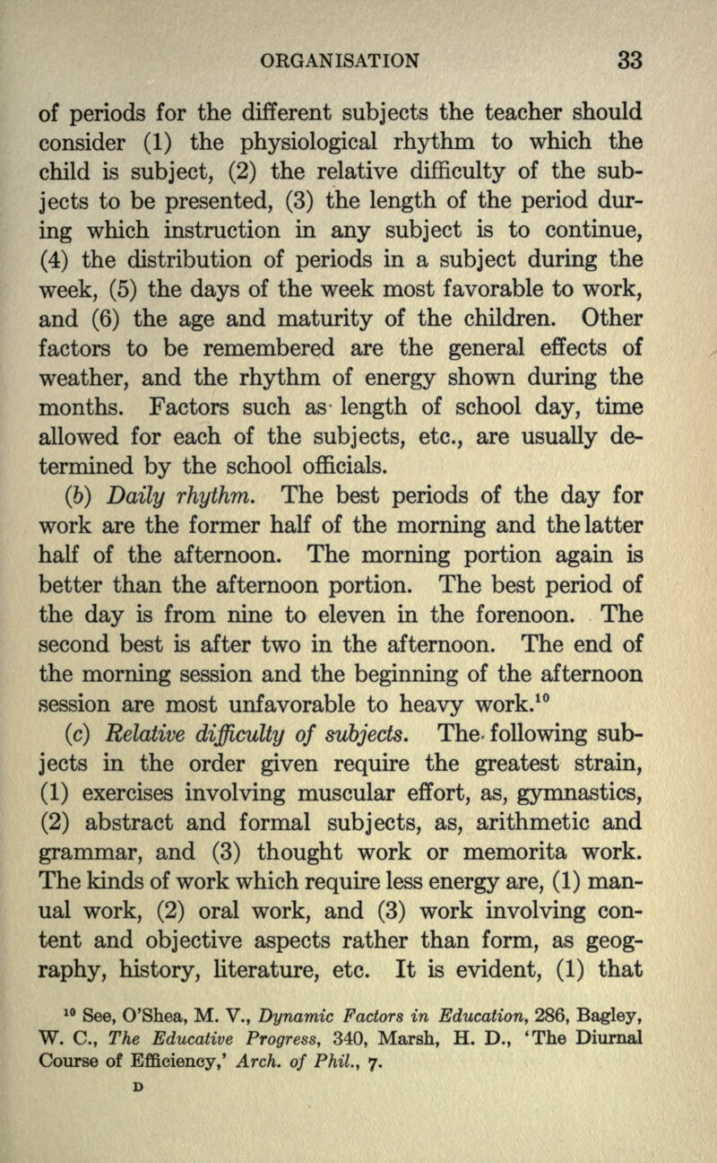 of periods for the different subjects the teacher should consider (1) the physiological rhythm to which the child is subject, (2) the relative difficulty of the sub- jects to be presented, (3) the length of the period dur- ing which instruction in any subject is to continue, (4) the distribution of periods in a subject during the week, (5) the days of the week most favorable to work, and (6) the age and maturity of the children. Other factors to be remembered are the general effects of weather, and the rhythm of energy shown during the months. Factors such as length of school day, time allowed for each of the subjects, etc., are usually de- termined by the school officials. (5) Daily rhythm. The best periods of the day for work are the former half of the morning and the latter half of the afternoon. The morning portion again is better than the afternoon portion. The best period of the day is from nine to eleven in the forenoon. The second best is after two in the afternoon. The end of the morning session and the beginning of the afternoon session are most unfavorable to heavy work.10 (c) Relative difficulty of subjects. The- following sub- jects in the order given require the greatest strain, (1) exercises involving muscular effort, as, gymnastics, (2) abstract and formal subjects, as, arithmetic and grammar, and (3) thought work or memorita work. The kinds of work which require less energy are, (1) man- ual work, (2) oral work, and (3) work involving con- tent and objective aspects rather than form, as geog- raphy, history, literature, etc. It is evident, (1) that 10 See, O'Shea, M. V., Dynamic Factors in Education, 286, Bagley, W. C., The Educative Progress, 340, Marsh, H. D., 'The Diurnal Course of Efficiency,' Arch, of Phil., 7.