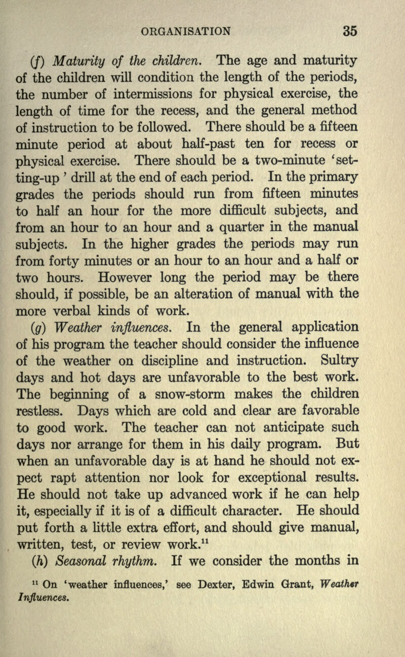 (/) Maturity of the children. The age and maturity of the children will condition the length of the periods, the number of intermissions for physical exercise, the length of time for the recess, and the general method of instruction to be followed. There should be a fifteen minute period at about half-past ten for recess or physical exercise. There should be a two-minute ' set- ting-up ' drill at the end of each period. In the primary grades the periods should run from fifteen minutes to half an hour for the more difficult subjects, and from an hour to an hour and a quarter in the manual subjects. In the higher grades the periods may run from forty minutes or an hour to an hour and a half or two hours. However long the period may be there should, if possible, be an alteration of manual with the more verbal kinds of work. (g) Weather influences. In the general application of his program the teacher should consider the influence of the weather on discipline and instruction. Sultry days and hot days are unfavorable to the best work. The beginning of a snow-storm makes the children restless. Days which are cold and clear are favorable to good work. The teacher can not anticipate such days nor arrange for them in his daily program. But when an unfavorable day is at hand he should not ex- pect rapt attention nor look for exceptional results. He should not take up advanced work if he can help it, especially if it is of a difficult character. He should put forth a little extra effort, and should give manual, written, test, or review work.11 (h) Seasonal rhythm. If we consider the months in 11 On 'weather influences,' see Dexter, Edwin Grant, Weathir Influences.