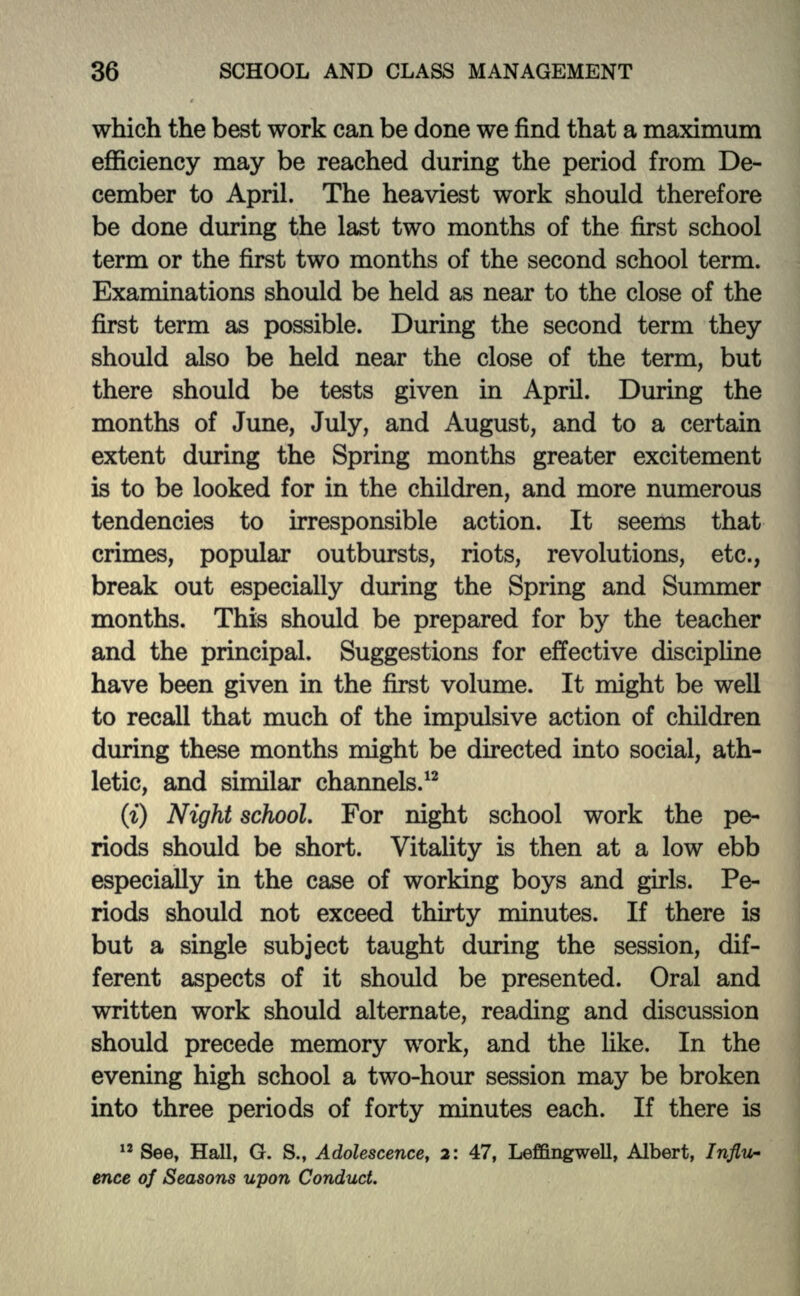 which the best work can be done we find that a maximum efficiency may be reached during the period from De- cember to April. The heaviest work should therefore be done during the last two months of the first school term or the first two months of the second school term. Examinations should be held as near to the close of the first term as possible. During the second term they should also be held near the close of the term, but there should be tests given in April. During the months of June, July, and August, and to a certain extent during the Spring months greater excitement is to be looked for in the children, and more numerous tendencies to irresponsible action. It seems that crimes, popular outbursts, riots, revolutions, etc., break out especially during the Spring and Summer months. This should be prepared for by the teacher and the principal. Suggestions for effective discipline have been given in the first volume. It might be well to recall that much of the impulsive action of children during these months might be directed into social, ath- letic, and similar channels.12 (i) Night school. For night school work the pe- riods should be short. Vitality is then at a low ebb especially in the case of working boys and girls. Pe- riods should not exceed thirty minutes. If there is but a single subject taught during the session, dif- ferent aspects of it should be presented. Oral and written work should alternate, reading and discussion should precede memory work, and the like. In the evening high school a two-hour session may be broken into three periods of forty minutes each. If there is 12 See, Hall, G. S., Adolescence, 2: 47, Leffingwell, Albert, Influ- ence of Seasons upon Conduct.