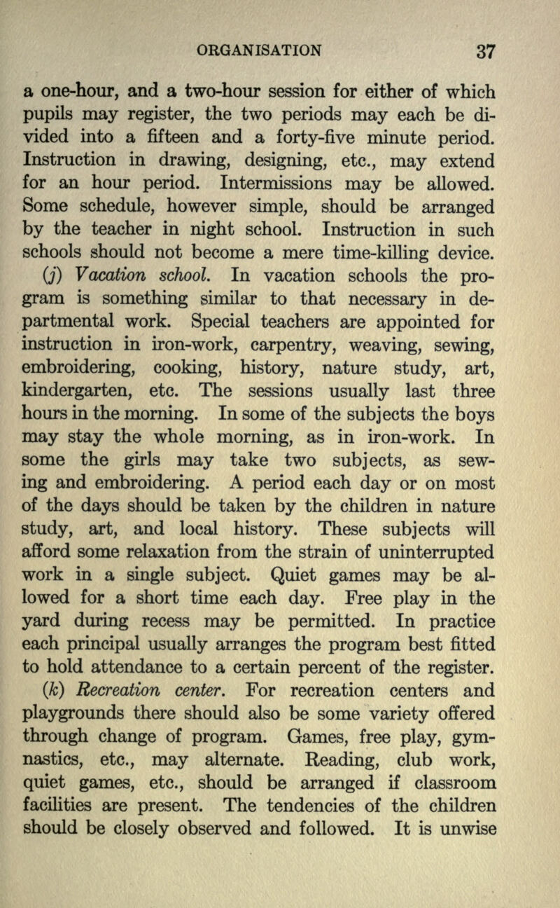 a one-hour, and a two-hour session for either of which pupils may register, the two periods may each be di- vided into a fifteen and a forty-five minute period. Instruction in drawing, designing, etc., may extend for an hour period. Intermissions may be allowed. Some schedule, however simple, should be arranged by the teacher in night school. Instruction in such schools should not become a mere time-killing device. (j) Vacation school. In vacation schools the pro- gram is something similar to that necessary in de- partmental work. Special teachers are appointed for instruction in iron-work, carpentry, weaving, sewing, embroidering, cooking, history, nature study, art, kindergarten, etc. The sessions usually last three hours in the morning. In some of the subjects the boys may stay the whole morning, as in iron-work. In some the girls may take two subjects, as sew- ing and embroidering. A period each day or on most of the days should be taken by the children in nature study, art, and local history. These subjects will afford some relaxation from the strain of uninterrupted work in a single subject. Quiet games may be al- lowed for a short time each day. Free play in the yard during recess may be permitted. In practice each principal usually arranges the program best fitted to hold attendance to a certain percent of the register. (k) Recreation center. For recreation centers and playgrounds there should also be some variety offered through change of program. Games, free play, gym- nastics, etc., may alternate. Reading, club work, quiet games, etc., should be arranged if classroom facilities are present. The tendencies of the children should be closely observed and followed. It is unwise