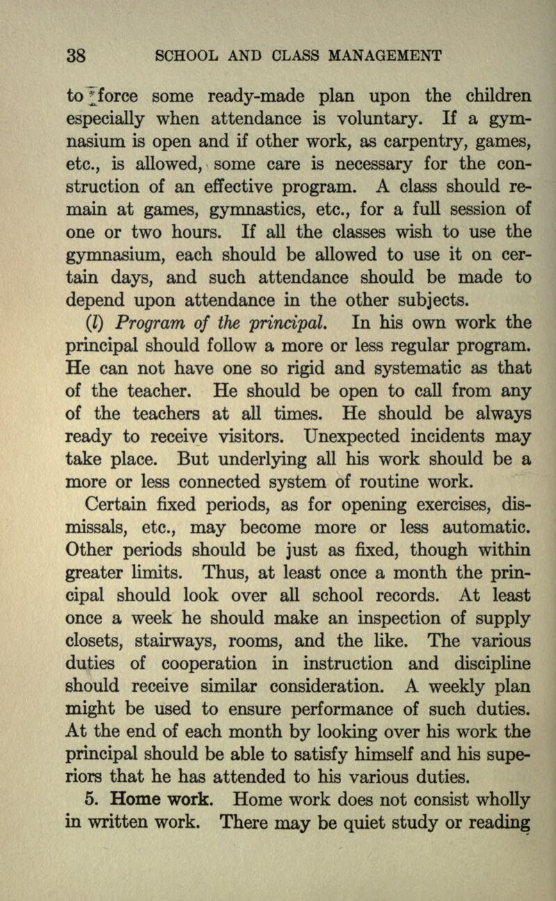 to;force some ready-made plan upon the children especially when attendance is voluntary. If a gym- nasium is open and if other work, as carpentry, games, etc., is allowed, some care is necessary for the con- struction of an effective program. A class should re- main at games, gymnastics, etc., for a full session of one or two hours. If all the classes wish to use the gymnasium, each should be allowed to use it on cer- tain days, and such attendance should be made to depend upon attendance in the other subjects. (I) Program of the principal. In his own work the principal should follow a more or less regular program. He can not have one so rigid and systematic as that of the teacher. He should be open to call from any of the teachers at all times. He should be always ready to receive visitors. Unexpected incidents may take place. But underlying all his work should be a more or less connected system of routine work. Certain fixed periods, as for opening exercises, dis- missals, etc., may become more or less automatic. Other periods should be just as fixed, though within greater limits. Thus, at least once a month the prin- cipal should look over all school records. At least once a week he should make an inspection of supply closets, stairways, rooms, and the like. The various duties of cooperation in instruction and discipline should receive similar consideration. A weekly plan might be used to ensure performance of such duties. At the end of each month by looking over his work the principal should be able to satisfy himself and his supe- riors that he has attended to his various duties. 5. Home work. Home work does not consist wholly hi written work. There may be quiet study or reading