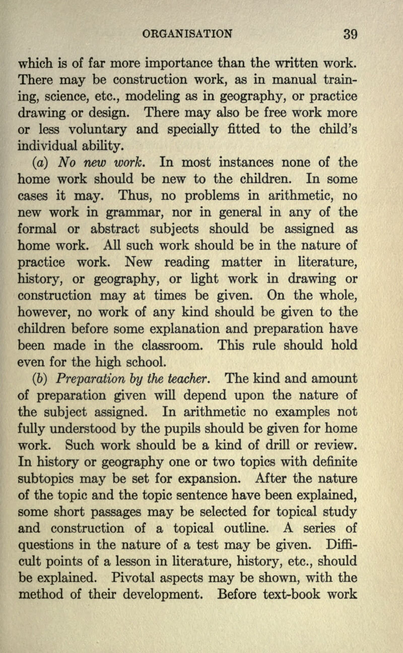 which is of far more importance than the written work. There may be construction work, as in manual train- ing, science, etc., modeling as in geography, or practice drawing or design. There may also be free work more or less voluntary and specially fitted to the child's individual ability. (a) No new work. In most instances none of the home work should be new to the children. In some cases it may. Thus, no problems in arithmetic, no new work in grammar, nor in general in any of the formal or abstract subjects should be assigned as home work. All such work should be in the nature of practice work. New reading matter in literature, history, or geography, or light work in drawing or construction may at times be given. On the whole, however, no work of any kind should be given to the children before some explanation and preparation have been made in the classroom. This rule should hold even for the high school. (b) Preparation by the teacher. The kind and amount of preparation given will depend upon the nature of the subject assigned. In arithmetic no examples not fully understood by the pupils should be given for home work. Such work should be a kind of drill or review. In history or geography one or two topics with definite subtopics may be set for expansion. After the nature of the topic and the topic sentence have been explained, some short passages may be selected for topical study and construction of a topical outline. A series of questions in the nature of a test may be given. Diffi- cult points of a lesson in literature, history, etc., should be explained. Pivotal aspects may be shown, with the method of their development. Before text-book work