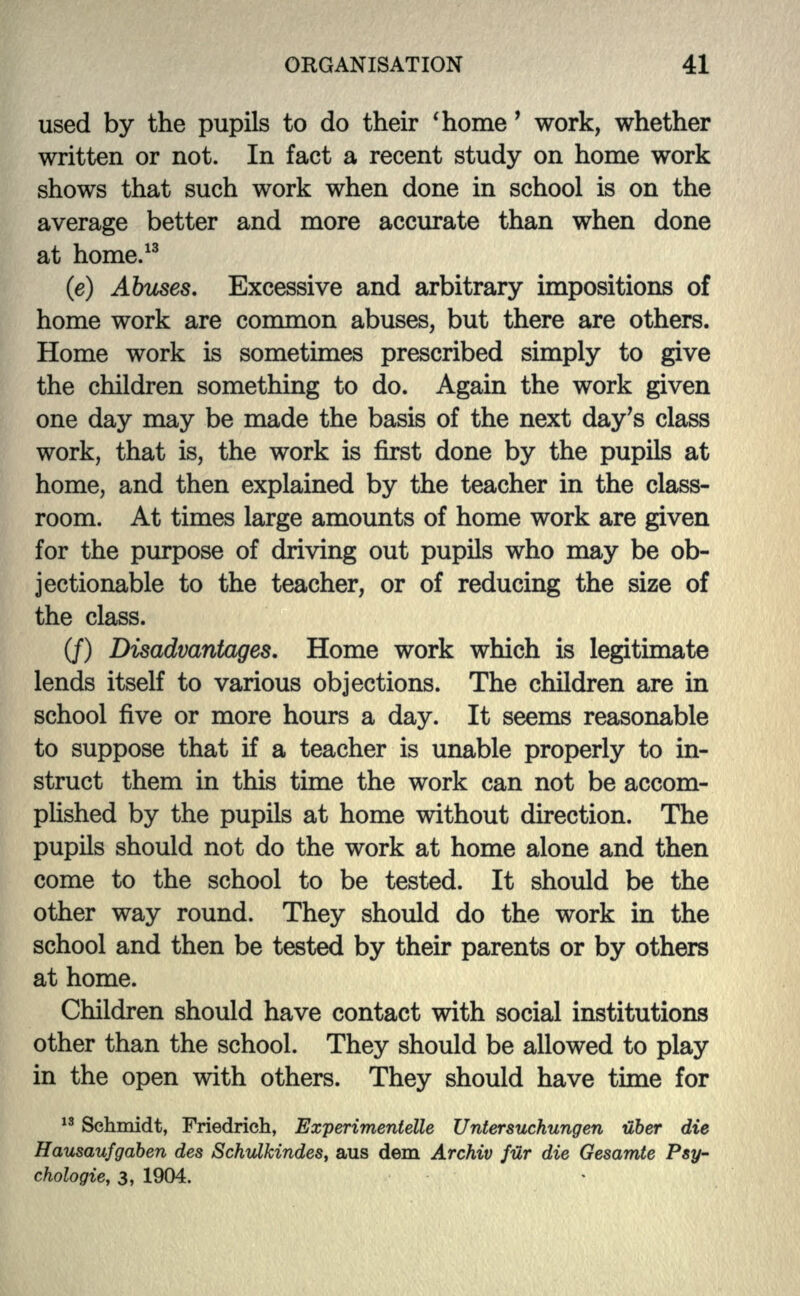 used by the pupils to do their 'home' work, whether written or not. In fact a recent study on home work shows that such work when done in school is on the average better and more accurate than when done at home.13 (e) Abuses. Excessive and arbitrary impositions of home work are common abuses, but there are others. Home work is sometimes prescribed simply to give the children something to do. Again the work given one day may be made the basis of the next day's class work, that is, the work is first done by the pupils at home, and then explained by the teacher in the class- room. At times large amounts of home work are given for the purpose of driving out pupils who may be ob- jectionable to the teacher, or of reducing the size of the class. (/) Disadvantages. Home work which is legitimate lends itself to various objections. The children are in school five or more hours a day. It seems reasonable to suppose that if a teacher is unable properly to in- struct them in this time the work can not be accom- plished by the pupils at home without direction. The pupils should not do the work at home alone and then come to the school to be tested. It should be the other way round. They should do the work in the school and then be tested by their parents or by others at home. Children should have contact with social institutions other than the school. They should be allowed to play in the open with others. They should have time for 13 Schmidt, Friedrich, Experimentelle Untersuchungen uber die Hausaufgaben des Schulkindes, aus dem Archiv fur die Gesamte Psy- chologic, 3, 1904.