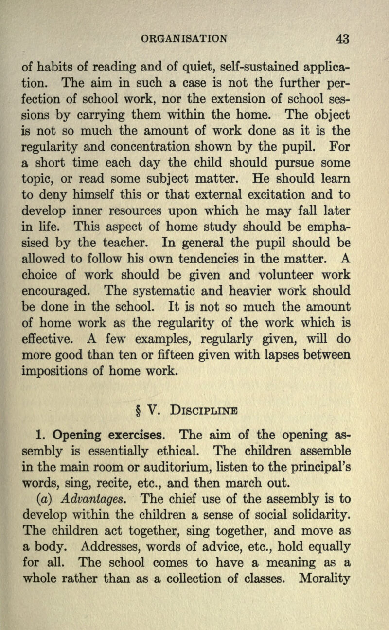 of habits of reading and of quiet, self-sustained applica- tion. The aim in such a case is not the further per- fection of school work, nor the extension of school ses- sions by carrying them within the home. The object is not so much the amount of work done as it is the regularity and concentration shown by the pupil. For a short time each day the child should pursue some topic, or read some subject matter. He should learn to deny himself this or that external excitation and to develop inner resources upon which he may fall later in life. This aspect of home study should be empha- sised by the teacher. In general the pupil should be allowed to follow his own tendencies in the matter. A choice of work should be given and volunteer work encouraged. The systematic and heavier work should be done in the school. It is not so much the amount of home work as the regularity of the work which is effective. A few examples, regularly given, will do more good than ten or fifteen given with lapses between impositions of home work. § V. DISCIPLINE 1. Opening exercises. The aim of the opening as- sembly is essentially ethical. The children assemble in the main room or auditorium, listen to the principal's words, sing, recite, etc., and then march out. (a) Advantages. The chief use of the assembly is to develop within the children a sense of social solidarity. The children act together, sing together, and move as a body. Addresses, words of advice, etc., hold equally for all. The school comes to have a meaning as a whole rather than as a collection of classes. Morality