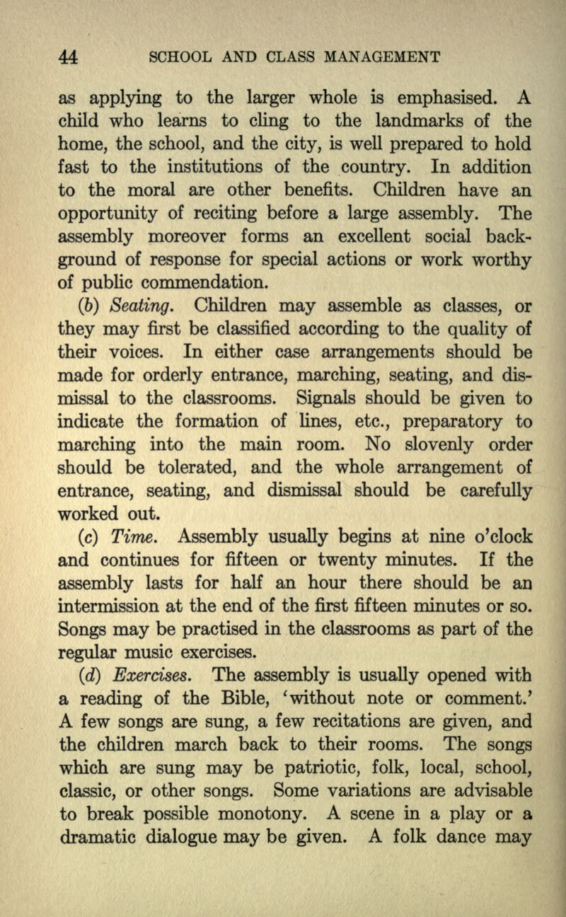 as applying to the larger whole is emphasised. A child who learns to cling to the landmarks of the home, the school, and the city, is well prepared to hold fast to the institutions of the country. In addition to the moral are other benefits. Children have an opportunity of reciting before a large assembly. The assembly moreover forms an excellent social back- ground of response for special actions or work worthy of public commendation. (6) Seating. Children may assemble as classes, or they may first be classified according to the quality of their voices. In either case arrangements should be made for orderly entrance, marching, seating, and dis- missal to the classrooms. Signals should be given to indicate the formation of lines, etc., preparatory to marching into the main room. No slovenly order should be tolerated, and the whole arrangement of entrance, seating, and dismissal should be carefully worked out. (c) Time. Assembly usually begins at nine o'clock and continues for fifteen or twenty minutes. If the assembly lasts for half an hour there should be an intermission at the end of the first fifteen minutes or so. Songs may be practised in the classrooms as part of the regular music exercises. (d) Exercises. The assembly is usually opened with a reading of the Bible, ' without note or comment/ A few songs are sung, a few recitations are given, and the children march back to their rooms. The songs which are sung may be patriotic, folk, local, school, classic, or other songs. Some variations are advisable to break possible monotony. A scene in a play or a dramatic dialogue may be given. A folk dance may