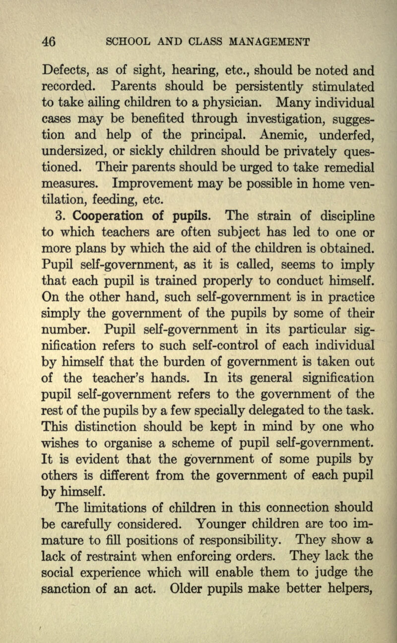 Defects, as of sight, hearing, etc., should be noted and recorded. Parents should be persistently stimulated to take ailing children to a physician. Many individual cases may be benefited through investigation, sugges- tion and help of the principal. Anemic, underfed, undersized, or sickly children should be privately ques- tioned. Then: parents should be urged to take remedial measures. Improvement may be possible in home ven- tilation, feeding, etc. 3. Cooperation of pupils. The strain of discipline to which teachers are often subject has led to one or more plans by which the aid of the children is obtained. Pupil self-government, as it is called, seems to imply that each pupil is trained properly to conduct himself. On the other hand, such self-government is in practice simply the government of the pupils by some of their number. Pupil self-government in its particular sig- nification refers to such self-control of each individual by himself that the burden of government is taken out of the teacher's hands. In its general signification pupil self-government refers to the government of the rest of the pupils by a few specially delegated to the task. This distinction should be kept in mind by one who wishes to organise a scheme of pupil self-government. It is evident that the government of some pupils by others is different from the government of each pupil by himself. The limitations of children in this connection should be carefully considered. Younger children are too im- mature to fill positions of responsibility. They show a lack of restraint when enforcing orders. They lack the social experience which will enable them to judge the sanction of an act. Older pupils make better helpers,