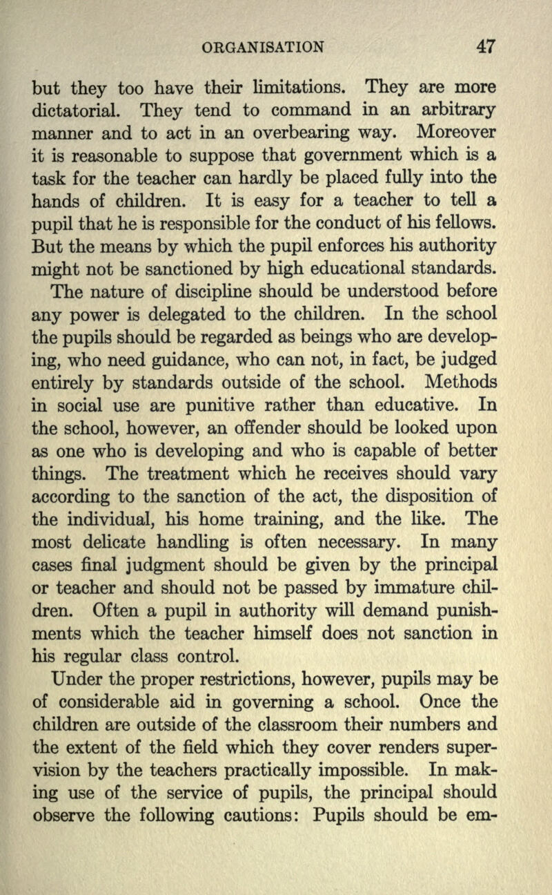 but they too have their limitations. They are more dictatorial. They tend to command in an arbitrary manner and to act in an overbearing way. Moreover it is reasonable to suppose that government which is a task for the teacher can hardly be placed fully into the hands of children. It is easy for a teacher to tell a pupil that he is responsible for the conduct of his fellows. But the means by which the pupil enforces his authority might not be sanctioned by high educational standards. The nature of discipline should be understood before any power is delegated to the children. In the school the pupils should be regarded as beings who are develop- ing, who need guidance, who can not, in fact, be judged entirely by standards outside of the school. Methods in social use are punitive rather than educative. In the school, however, an offender should be looked upon as one who is developing and who is capable of better things. The treatment which he receives should vary according to the sanction of the act, the disposition of the individual, his home training, and the like. The most delicate handling is often necessary. In many cases final judgment should be given by the principal or teacher and should not be passed by immature chil- dren. Often a pupil in authority will demand punish- ments which the teacher himself does not sanction in his regular class control. Under the proper restrictions, however, pupils may be of considerable aid in governing a school. Once the children are outside of the classroom their numbers and the extent of the field which they cover renders super- vision by the teachers practically impossible. In mak- ing use of the service of pupils, the principal should observe the following cautions: Pupils should be em-
