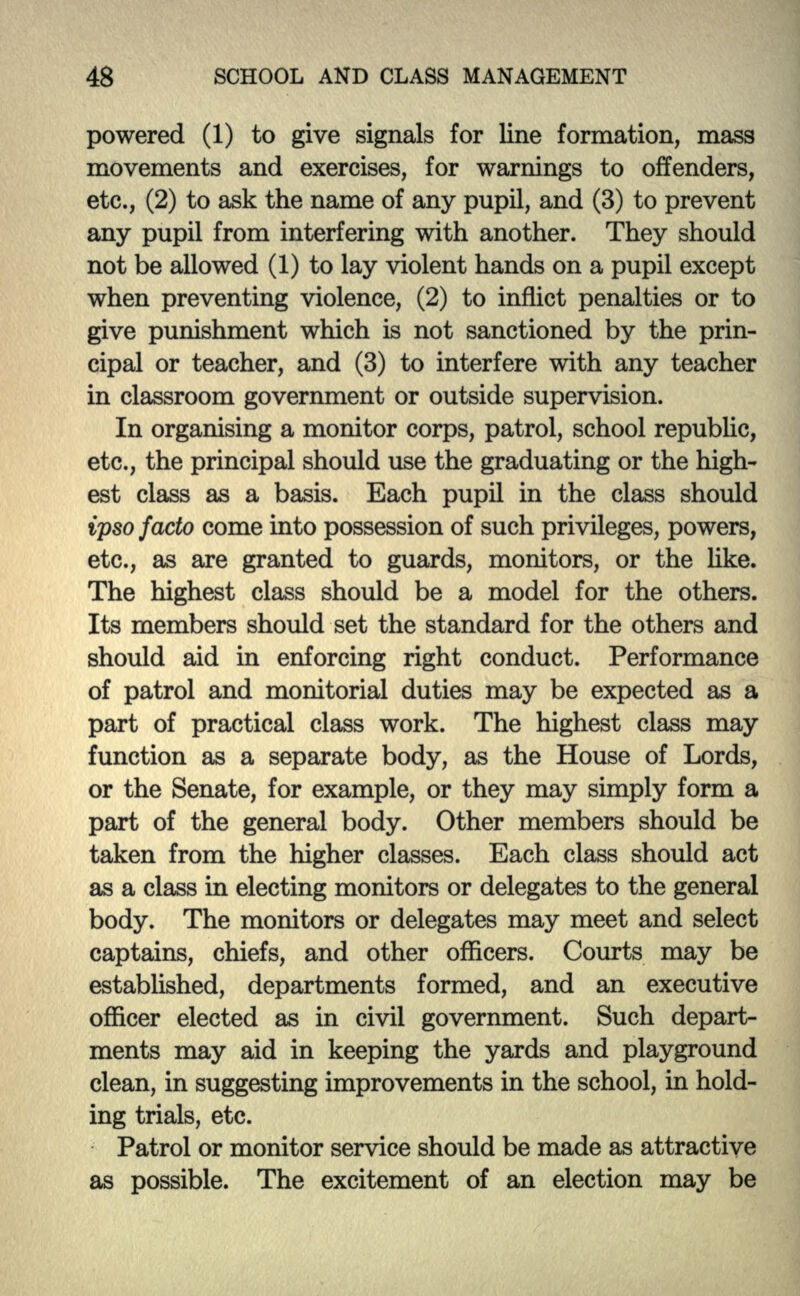 powered (1) to give signals for line formation, mass movements and exercises, for warnings to offenders, etc., (2) to ask the name of any pupil, and (3) to prevent any pupil from interfering with another. They should not be allowed (1) to lay violent hands on a pupil except when preventing violence, (2) to inflict penalties or to give punishment which is not sanctioned by the prin- cipal or teacher, and (3) to interfere with any teacher in classroom government or outside supervision. In organising a monitor corps, patrol, school republic, etc., the principal should use the graduating or the high- est class as a basis. Each pupil in the class should ipso facto come into possession of such privileges, powers, etc., as are granted to guards, monitors, or the like. The highest class should be a model for the others. Its members should set the standard for the others and should aid in enforcing right conduct. Performance of patrol and monitorial duties may be expected as a part of practical class work. The highest class may function as a separate body, as the House of Lords, or the Senate, for example, or they may simply form a part of the general body. Other members should be taken from the higher classes. Each class should act as a class in electing monitors or delegates to the general body. The monitors or delegates may meet and select captains, chiefs, and other officers. Courts may be established, departments formed, and an executive officer elected as in civil government. Such depart- ments may aid in keeping the yards and playground clean, in suggesting improvements in the school, in hold- ing trials, etc. Patrol or monitor service should be made as attractive as possible. The excitement of an election may be