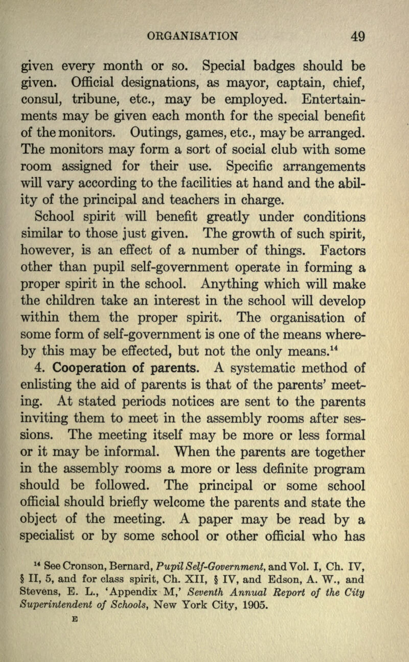 given every month or so. Special badges should be given. Official designations, as mayor, captain, chief, consul, tribune, etc., may be employed. Entertain- ments may be given each month for the special benefit of the monitors. Outings, games, etc., may be arranged. The monitors may form a sort of social club with some room assigned for their use. Specific arrangements will vary according to the facilities at hand and the abil- ity of the principal and teachers in charge. School spirit will benefit greatly under conditions similar to those just given. The growth of such spirit, however, is an effect of a number of things. Factors other than pupil self-government operate in forming a proper spirit in the school. Anything which will make the children take an interest in the school will develop within them the proper spirit. The organisation of some form of self-government is one of the means where- by this may be effected, but not the only means.14 4. Cooperation of parents. A systematic method of enlisting the aid of parents is that of the parents' meet- ing. At stated periods notices are sent to the parents inviting them to meet in the assembly rooms after ses- sions. The meeting itself may be more or less formal or it may be informal. When the parents are together in the assembly rooms a more or less definite program should be followed. The principal or some school official should briefly welcome the parents and state the object of the meeting. A paper may be read by a specialist or by some school or other official who has 14 See Cronson, Bernard, Pupil Self-Government, and Vol. I, Ch. IV, § II, 5, and for class spirit, Ch. XII, § IV, and Edson, A. W., and Stevens, E. L., 'Appendix M,' Seventh Annual Report of the City Superintendent of Schools, New York City, 1905.