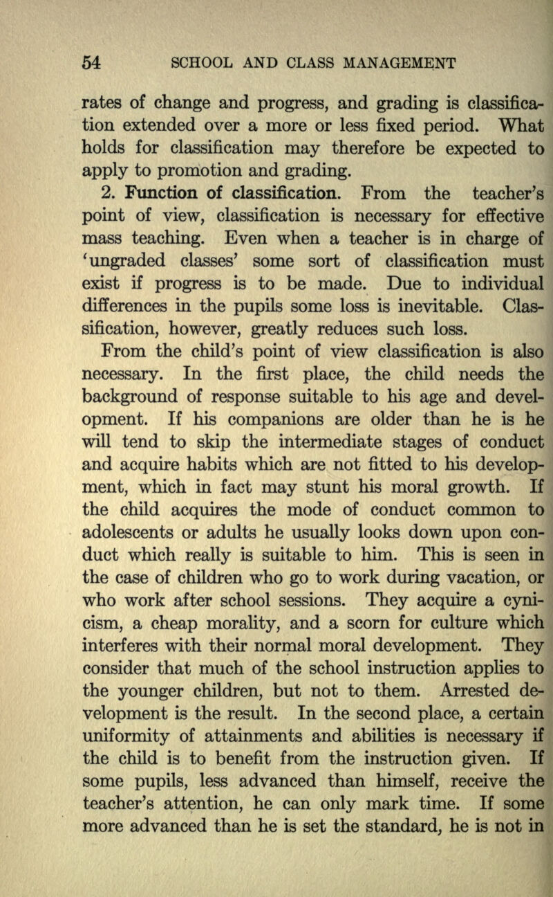 rates of change and progress, and grading is classifica- tion extended over a more or less fixed period. What holds for classification may therefore be expected to apply to promotion and grading. 2. Function of classification. From the teacher's point of view, classification is necessary for effective mass teaching. Even when a teacher is in charge of 1 ungraded classes' some sort of classification must exist if progress is to be made. Due to individual differences in the pupils some loss is inevitable. Clas- sification, however, greatly reduces such loss. From the child's point of view classification is also necessary. In the first place, the child needs the background of response suitable to his age and devel- opment. If his companions are older than he is he will tend to skip the intermediate stages of conduct and acquire habits which are not fitted to his develop- ment, which hi fact may stunt his moral growth. If the child acquires the mode of conduct common to adolescents or adults he usually looks down upon con- duct which really is suitable to him. This is seen in the case of children who go to work during vacation, or who work after school sessions. They acquire a cyni- cism, a cheap morality, and a scorn for culture which interferes with their normal moral development. They consider that much of the school instruction applies to the younger children, but not to them. Arrested de- velopment is the result. In the second place, a certain uniformity of attainments and abilities is necessary if the child is to benefit from the instruction given. If some pupils, less advanced than himself, receive the teacher's attention, he can only mark time. If some more advanced than he is set the standard, he is not in