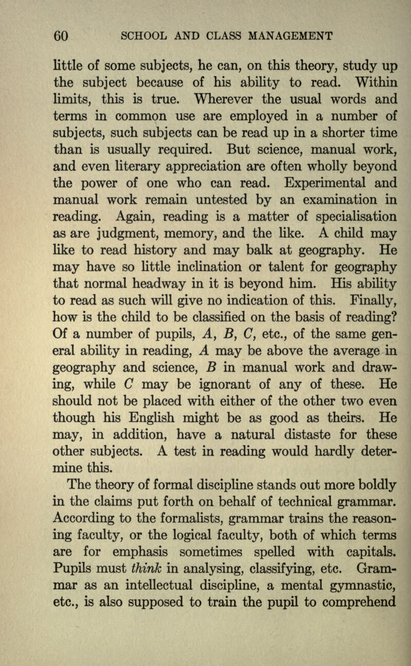 little of some subjects, he can, on this theory, study up the subject because of his ability to read. Within limits, this is true. Wherever the usual words and terms in common use are employed in a number of subjects, such subjects can be read up in a shorter time than is usually required. But science, manual work, and even literary appreciation are often wholly beyond the power of one who can read. Experimental and manual work remain untested by an examination in reading. Again, reading is a matter of specialisation as are judgment, memory, and the like. A child may like to read history and may balk at geography. He may have so little inclination or talent for geography that normal headway in it is beyond him. His ability to read as such will give no indication of this. Finally, how is the child to be classified on the basis of reading? Of a number of pupils, Ay B, (7, etc., of the same gen- eral ability in reading, A may be above the average in geography and science, B in manual work and draw- ing, while C may be ignorant of any of these. He should not be placed with either of the other two even though his English might be as good as theirs. He may, in addition, have a natural distaste for these other subjects. A test in reading would hardly deter- mine this. The theory of formal discipline stands out more boldly in the claims put forth on behalf of technical grammar. According to the formalists, grammar trains the reason- ing faculty, or the logical faculty, both of which terms are for emphasis sometimes spelled with capitals. Pupils must think in analysing, classifying, etc. Gram- mar as an intellectual discipline, a mental gymnastic, etc., is also supposed to train the pupil to comprehend