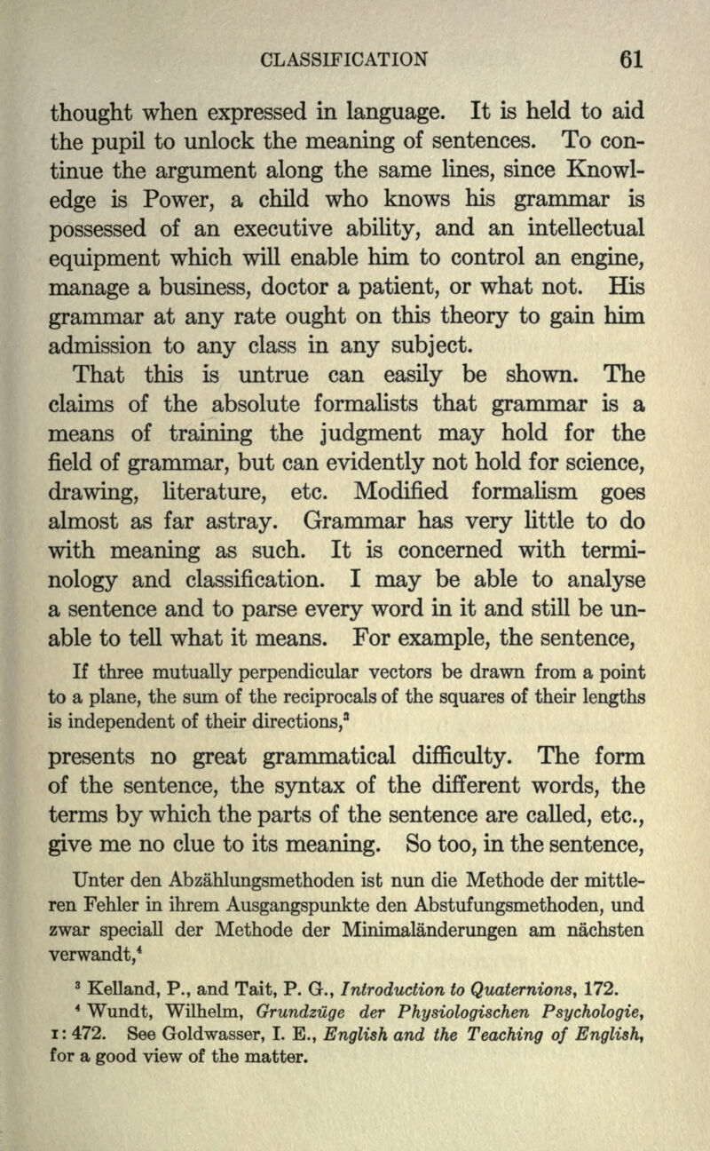 thought when expressed in language. It is held to aid the pupil to unlock the meaning of sentences. To con- tinue the argument along the same lines, since Knowl- edge is Power, a child who knows his grammar is possessed of an executive ability, and an intellectual equipment which will enable him to control an engine, manage a business, doctor a patient, or what not. His grammar at any rate ought on this theory to gain him admission to any class in any subject. That this is untrue can easily be shown. The claims of the absolute formalists that grammar is a means of training the judgment may hold for the field of grammar, but can evidently not hold for science, drawing, literature, etc. Modified formalism goes almost as far astray. Grammar has very little to do with meaning as such. It is concerned with termi- nology and classification. I may be able to analyse a sentence and to parse every word in it and still be un- able to tell what it means. For example, the sentence, If three mutually perpendicular vectors be drawn from a point to a plane, the sum of the reciprocals of the squares of their lengths is independent of their directions,3 presents no great grammatical difficulty. The form of the sentence, the syntax of the different words, the terms by which the parts of the sentence are called, etc., give me no clue to its meaning. So too, in the sentence, Unter den Abzahlungsmethoden ist nun die Methode der mittle- ren Fehler in ihrem Ausgangspunkte den Abstufungsmethoden, und zwar speciall der Methode der Minimalanderungen am nachsten verwandt,4 3 Kelland, P., and Tait, P. G., Introduction to Quaternions, 172. 4 Wundt, Wilhelm, Grundziige der Physiologischen Psychologic, i: 472. See Goldwasser, I. E., English and the Teaching of English, for a good view of the matter.