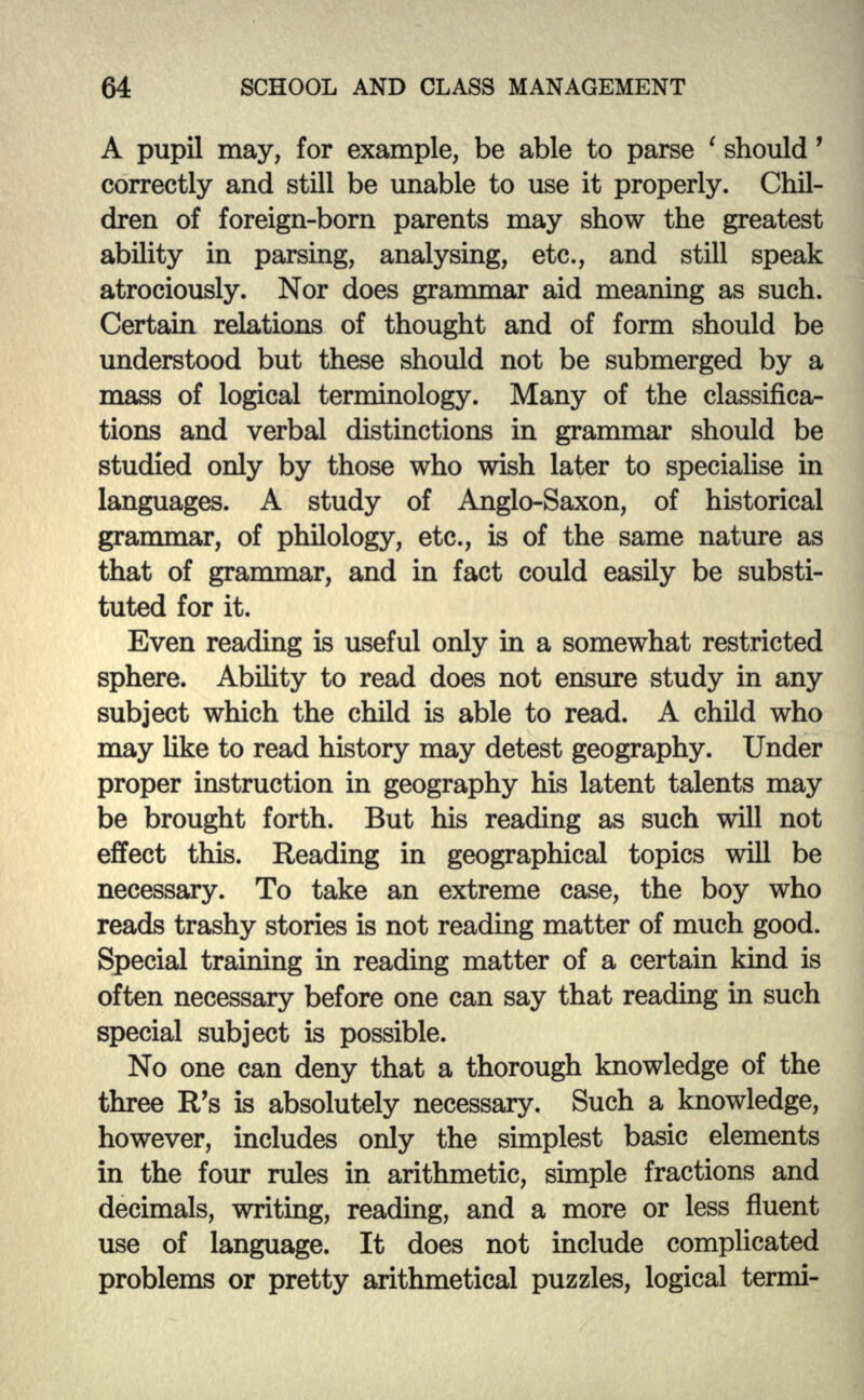 A pupil may, for example, be able to parse ' should' correctly and still be unable to use it properly. Chil- dren of foreign-born parents may show the greatest ability in parsing, analysing, etc., and still speak atrociously. Nor does grammar aid meaning as such. Certain relations of thought and of form should be understood but these should not be submerged by a mass of logical terminology. Many of the classifica- tions and verbal distinctions in grammar should be studied only by those who wish later to specialise in languages. A study of Anglo-Saxon, of historical grammar, of philology, etc., is of the same nature as that of grammar, and in fact could easily be substi- tuted for it. Even reading is useful only in a somewhat restricted sphere. Ability to read does not ensure study in any subject which the child is able to read. A child who may like to read history may detest geography. Under proper instruction in geography his latent talents may be brought forth. But his reading as such will not effect this. Reading in geographical topics will be necessary. To take an extreme case, the boy who reads trashy stories is not reading matter of much good. Special training in reading matter of a certain kind is often necessary before one can say that reading in such special subject is possible. No one can deny that a thorough knowledge of the three R's is absolutely necessary. Such a knowledge, however, includes only the simplest basic elements in the four rules in arithmetic, simple fractions and decimals, writing, reading, and a more or less fluent use of language. It does not include complicated problems or pretty arithmetical puzzles, logical termi-