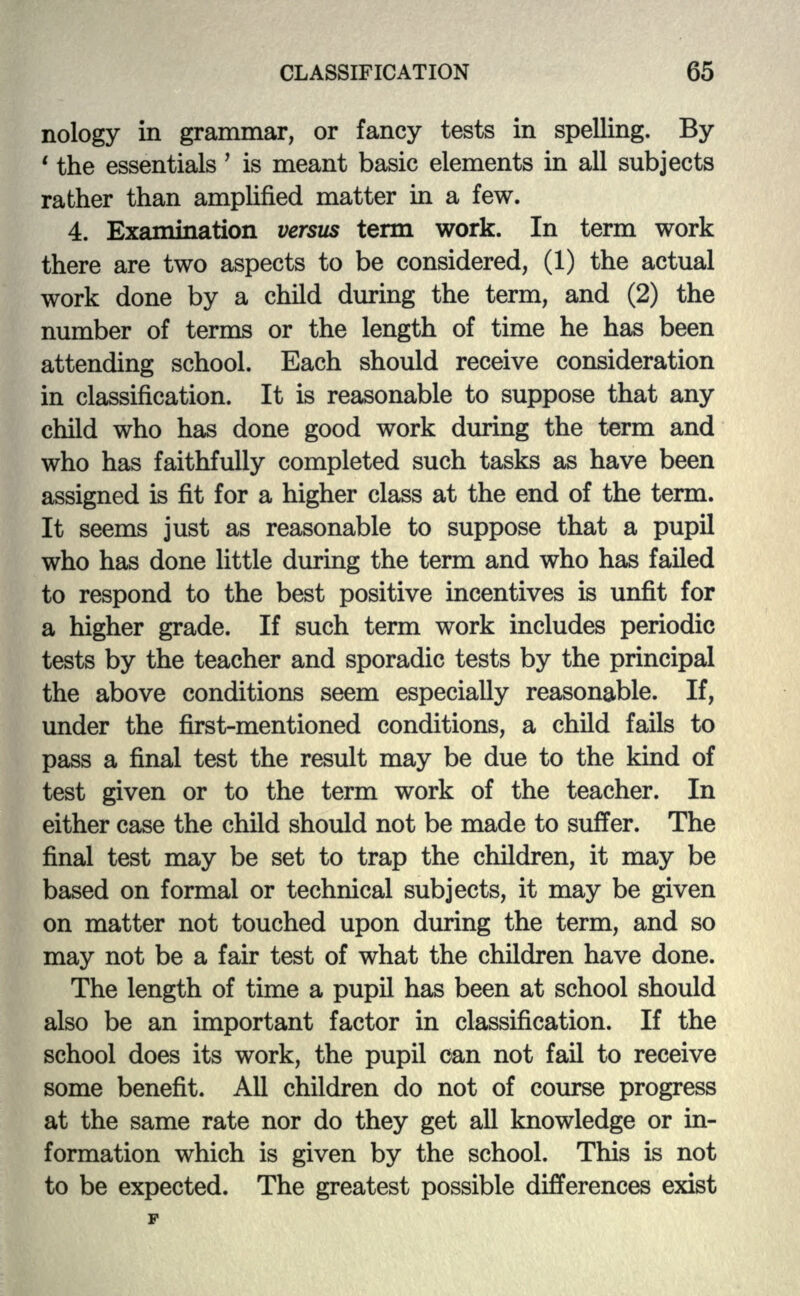 nology in grammar, or fancy tests in spelling. By ' the essentials' is meant basic elements in all subjects rather than amplified matter in a few. 4. Examination versus term work. In term work there are two aspects to be considered, (1) the actual work done by a child during the term, and (2) the number of terms or the length of time he has been attending school. Each should receive consideration in classification. It is reasonable to suppose that any child who has done good work during the term and who has faithfully completed such tasks as have been assigned is fit for a higher class at the end of the term. It seems just as reasonable to suppose that a pupil who has done little during the term and who has failed to respond to the best positive incentives is unfit for a higher grade. If such term work includes periodic tests by the teacher and sporadic tests by the principal the above conditions seem especially reasonable. If, under the first-mentioned conditions, a child fails to pass a final test the result may be due to the kind of test given or to the term work of the teacher. In either case the child should not be made to suffer. The final test may be set to trap the children, it may be based on formal or technical subjects, it may be given on matter not touched upon during the term, and so may not be a fair test of what the children have done. The length of time a pupil has been at school should also be an important factor in classification. If the school does its work, the pupil can not fail to receive some benefit. All children do not of course progress at the same rate nor do they get all knowledge or in- formation which is given by the school. This is not to be expected. The greatest possible differences exist