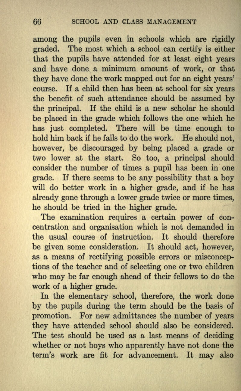 among the pupils even in schools which are rigidly graded. The most which a school can certify is either that the pupils have attended for at least eight years and have done a minimum amount of work, or that they have done the work mapped out for an eight years' course. If a child then has been at school for six years the benefit of such attendance should be assumed by the principal. If the child is a new scholar he should be placed in the grade which follows the one which he has just completed. There will be time enough to hold him back if he fails to do the work. He should not, however, be discouraged by being placed a grade or two lower at the start. So too, a principal should consider the number of times a pupil has been in one grade. If there seems to be any possibility that a boy will do better work in a higher grade, and if he has already gone through a lower grade twice or more times, he should be tried in the higher grade. The examination requires a certain power of con- centration and organisation which is not demanded in the usual course of instruction. It should therefore be given some consideration. It should act, however, as a means of rectifying possible errors or misconcep- tions of the teacher and of selecting one or two children who may be far enough ahead of then* fellows to do the work of a higher grade. In the elementary school, therefore, the work done by the pupils during the term should be the basis of promotion. For new admittances the number of years they have attended school should also be considered. The test should be used as a last means of deciding whether or not boys who apparently have not done the term's work are fit for advancement. It may also