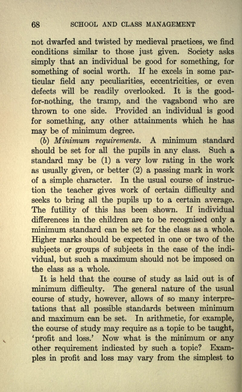 not dwarfed and twisted by medieval practices, we find conditions similar to those just given. Society asks simply that an individual be good for something, for something of social worth. If he excels in some par- ticular field any peculiarities, eccentricities, or even defects will be readily overlooked. It is the good- for-nothing, the tramp, and the vagabond who are thrown to one side. Provided an individual is good for something, any other attainments which he has may be of minimum degree. (6) Minimum requirements. A minimum standard should be set for all the pupils in any class. Such a standard may be (1) a very low rating in the work as usually given, or better (2) a passing mark in work of a simple character. In the usual course of instruc- tion the teacher gives work of certain difficulty and seeks to bring all the pupils up to a certain average. The futility of this has been shown. If individual differences in the children are to be recognised only a minimum standard can be set for the class as a whole. Higher marks should be expected in one or two of the subjects or groups of subjects in the case of the indi- vidual, but such a maximum should not be imposed on the class as a whole. It is held that the course of study as laid out is of minimum difficulty. The general nature of the usual course of study, however, allows of so many interpre- tations that all possible standards between minimum and maximum can be set. In arithmetic, for example, the course of study may require as a topic to be taught, 'profit and loss/ Now what is the minimum or any other requirement indicated by such a topic? Exam- ples in profit and loss may vary from the simplest to