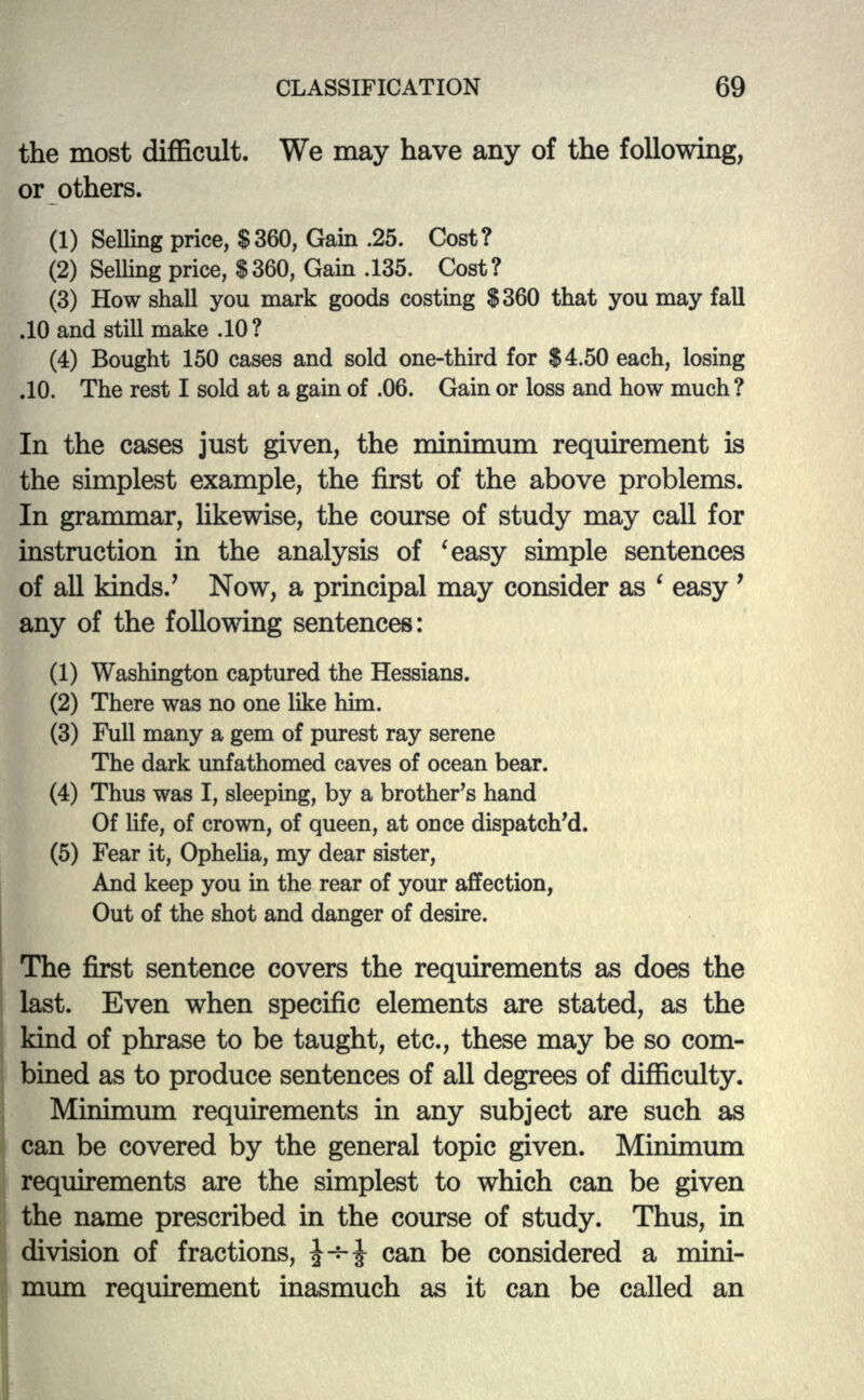 the most difficult. We may have any of the following, or others. (1) Selling price, $360, Gain .25. Cost? (2) Selling price, $360, Gain .135. Cost? (3) How shall you mark goods costing $360 that you may fall .10 and still make .10? (4) Bought 150 cases and sold one-third for $4.50 each, losing .10. The rest I sold at a gain of .06. Gain or loss and how much ? In the cases just given, the minimum requirement is the simplest example, the first of the above problems. In grammar, likewise, the course of study may call for instruction in the analysis of 'easy simple sentences of all kinds/ Now, a principal may consider as ' easy ' any of the following sentences: (1) Washington captured the Hessians. (2) There was no one like him. (3) Full many a gem of purest ray serene The dark unfathomed caves of ocean bear. (4) Thus was I, sleeping, by a brother's hand Of life, of crown, of queen, at once dispatched. (5) Fear it, Ophelia, my dear sister, And keep you in the rear of your affection, Out of the shot and danger of desire. The first sentence covers the requirements as does the last. Even when specific elements are stated, as the kind of phrase to be taught, etc., these may be so com- bined as to produce sentences of all degrees of difficulty. Minimum requirements in any subject are such as can be covered by the general topic given. Minimum requirements are the simplest to which can be given the name prescribed in the course of study. Thus, in division of fractions, £-*-£ can be considered a mini- mum requirement inasmuch as it can be called an