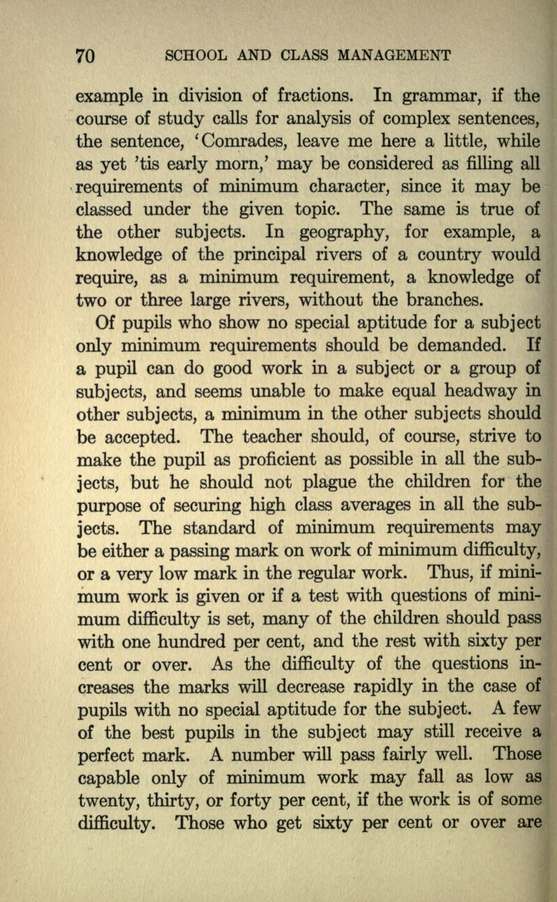 example in division of fractions. In grammar, if the course of study calls for analysis of complex sentences, the sentence, 'Comrades, leave me here a little, while as yet 'tis early morn/ may be considered as filling all requirements of minimum character, since it may be classed under the given topic. The same is true of the other subjects. In geography, for example, a knowledge of the principal rivers of a country would require, as a minimum requirement, a knowledge of two or three large rivers, without the branches. Of pupils who show no special aptitude for a subject only minimum requirements should be demanded. If a pupil can do good work in a subject or a group of subjects, and seems unable to make equal headway in other subjects, a minimum in the other subjects should be accepted. The teacher should, of course, strive to make the pupil as proficient as possible in all the sub- jects, but he should not plague the children for the purpose of securing high class averages in all the sub- jects. The standard of minimum requirements may be either a passing mark on work of minimum difficulty, or a very low mark in the regular work. Thus, if mini- mum work is given or if a test with questions of mini- mum difficulty is set, many of the children should pass with one hundred per cent, and the rest with sixty per cent or over. As the difficulty of the questions in- creases the marks will decrease rapidly in the case of pupils with no special aptitude for the subject. A few of the best pupils in the subject may still receive a perfect mark. A number will pass fairly well. Those capable only of minimum work may fall as low as twenty, thirty, or forty per cent, if the work is of some difficulty. Those who get sixty per cent or over are