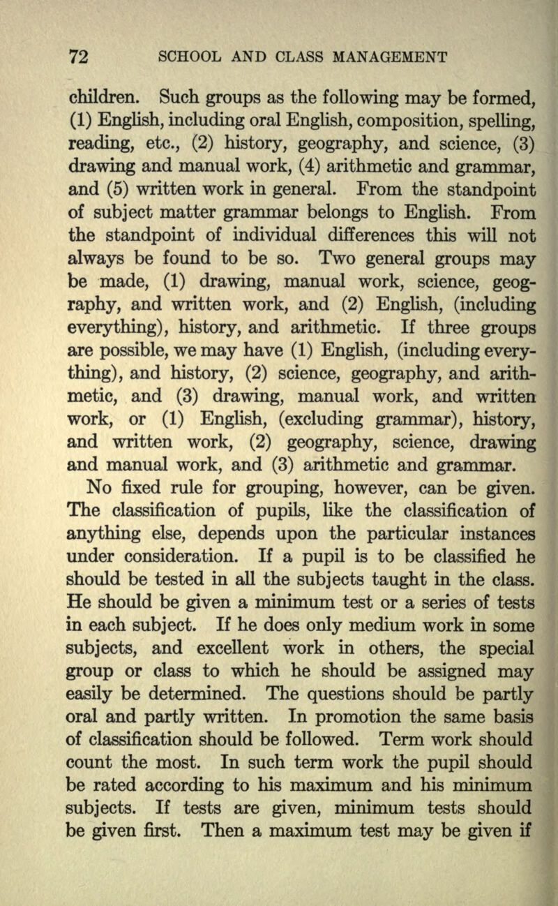 children. Such groups as the following may be formed, (1) English, including oral English, composition, spelling, reading, etc., (2) history, geography, and science, (3) drawing and manual work, (4) arithmetic and grammar, and (5) written work in general. From the standpoint of subject matter grammar belongs to English. From the standpoint of individual differences this will not always be found to be so. Two general groups may be made, (1) drawing, manual work, science, geog- raphy, and written work, and (2) English, (including everything), history, and arithmetic. If three groups are possible, we may have (1) English, (including every- thing), and history, (2) science, geography, and arith- metic, and (3) drawing, manual work, and written work, or (1) English, (excluding grammar), history, and written work, (2) geography, science, drawing and manual work, and (3) arithmetic and grammar. No fixed rule for grouping, however, can be given. The classification of pupils, like the classification of anything else, depends upon the particular instances under consideration. If a pupil is to be classified he should be tested in all the subjects taught in the class. He should be given a nunimum test or a series of tests in each subject. If he does only medium work in some subjects, and excellent work in others, the special group or class to which he should be assigned may easily be determined. The questions should be partly oral and partly written. In promotion the same basis of classification should be followed. Term work should count the most. In such term work the pupil should be rated according to his maximum and his minimum subjects. If tests are given, minimum tests should be given first. Then a maximum test may be given if